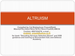 Compiled by Col Mukteshwar Prasad(Retd),
Mtech(IITD),CE(I),FIE(I),FIETE,FISLE,FInstOD,AMCSI
Contact -9007224278, e-mail –
muktesh_prasad@yahoo.co.in
for book ”Decoding Services Selection Board” and SSB
guidance and training at Shivnandani Edu and Defence
Academy
ALTRUISM
 