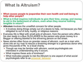 What Is Altruism?
 What causes people to jeopardize their own health and well-being to
help other people?
 What is it that inspires individuals to give their time, energy, and money
to aid in the betterment of others, even when they receive nothing
tangible in return?
 Altruism involves the unselfish concern for other people.
 It involves doing things simply out of a desire to help, not because you feel
obligated to out of duty, loyalty, or religious reasons.
 Everyday life is filled with small acts of altruism, from the person who offers
his own seats in a Bus OLD/LADIES to the person who gives money to a
Beggar or offering blanket to the shivering person on the street.
 News stories often focus on grander cases of altruism, such as a man who
dives into an icy river to rescue a drowning stranger to a generous donor who
gives thousands of Rs to a local charity.
 Though we may be familiar with altruism, social psychologists are
interested in understanding why it occurs.
 What inspires these acts of kindness?
 What motivates people to risk the Altruism is one aspect of what social
psychologists refer to as prosocial behavior.
 