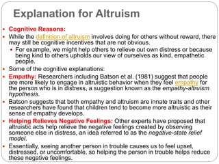 Explanation for Altruism
 Cognitive Reasons:
 While the definition of altruism involves doing for others without reward, there
may still be cognitive incentives that are not obvious.
 For example, we might help others to relieve out own distress or because
being kind to others upholds our view of ourselves as kind, empathetic
people.
 Some of the cognitive explanations:
 Empathy: Researchers including Batson et al. (1981) suggest that people
are more likely to engage in altruistic behavior when they feel empathy for
the person who is in distress, a suggestion known as the empathy-altruism
hypothesis.
 Batson suggests that both empathy and altruism are innate traits and other
researchers have found that children tend to become more altruistic as their
sense of empathy develops.
 Helping Relieves Negative Feelings: Other experts have proposed that
altruistic acts help relieve the negative feelings created by observing
someone else in distress, an idea referred to as the negative-state relief
model.
 Essentially, seeing another person in trouble causes us to feel upset,
distressed, or uncomfortable, so helping the person in trouble helps reduce
these negative feelings.
 