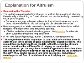 Explanation for Altruism
 Comparing the Theories
 The underlying reasons behind altruism as well as the question of whether
there is truly such a thing as "pure" altruism are two issues hotly contested by
social psychologists.
 Do we ever engage in helpful actions for truly altruistic reasons, or are
there hidden benefits to the self that guide our altruistic behaviors?
 Batson suggests that while people do often behave altruistically for selfish
reasons, he believes that true altruism is possible.
 Cialdini and others have instead suggested that empathy for others is
often guided by a desire to help one's self.
 In her text Social Psychology, author Catherine A. Sanderson notes:
 "Although these models may seem to contradict one another, they do
agree that at times people engage in helping for egoistic reasons. The
main difference between these models is that the empathy-altruism
model describes the self-benefits of helping as unintended
consequences, yet the negative-state relief hypothesis describes these
benefits as the primary motivation for helping. What are the benefits to
the self? They can be grouped into three categories: reduction of
aversive arousal, fear of punishment for not helping, and desire for
reward."
 