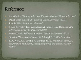 1. Alan Grefen ‘Natural selection, Kin selection and Group selection’
2. David Sloan Wilson ‘A Theory of Group Selection’ (1975)
3. Joan B. Silk ‘Reciprocal altruism’
4. Kevin R. Foster, Tom Wenseleers, & Francis L.W. Ratnieks ‘Kin
selection is the key to altruism’(2005)
5. Martin Zwick, Jeffrey A. Fletcher ‘Levels of Altruism’(2014)
6. Stuart A. West, Andy Gardner & Ashleigh S. Griffin ‘Altruism’
7. S. A. West, A. S. Griffin, A. Gardner‘Social semantics: altruism,
cooperation, mutualism, strong reciprocity and group selection’
(2007)
 