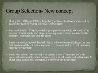  During the 1960s and 1970s a large body of theoretical work was piled up
against the idea of Wynne Edwards’ Old Concept
 Maynard Smith (1976) showed that group selection would not work if the
number of individuals who disperse and reproduce elsewhere (successful
migrants) is greater then one per group
 Empirical works showed that individuals who were reproducing at the rate
that maximized their lifetime reproductive success, and were not practising
reproductive restraint
 Basic idea behind this concept is at certain stages of an organism's life
cycle, interactions take place between only a small number of individuals. &
under these conditions, cooperative behaviour can be favored.
 