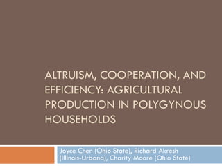 ALTRUISM, COOPERATION, AND
EFFICIENCY: AGRICULTURAL
PRODUCTION IN POLYGYNOUS
HOUSEHOLDS

  Joyce Chen (Ohio State), Richard Akresh
  (Illinois-Urbana), Charity Moore (Ohio State)
 