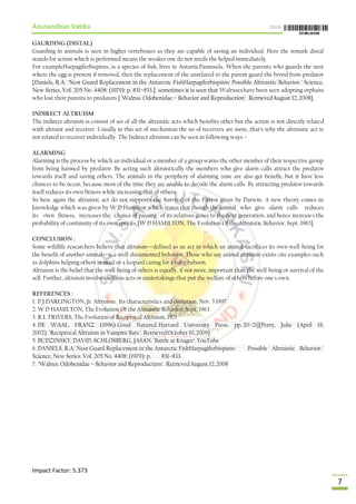 Anusandhan Vatika ISSN:
Impact Factor: 5.373
7
GAURDING (DISTAL)
Guarding in animals is seen in higher vertebrates as they are capable of saving an individual. Here the remark distal
stands for action which is performed means the weaker one do not needs the helped immediately.
For exampleHarpagiferbispinis, is a species of fish, lives in AntarticPaninsula. When the parents who guards the nest
where the egg is present if removed, then the replacement of the unrelated to the parent guard the brood from predator
[Daniels, R.A. "Nest Guard Replacement in the Antarctic FishHarpagiferbispinis: Possible Altruistic Behavior." Science,
New Series. Vol. 205 No. 4408: (1979): p. 831–833.]. sometimes it is seen that Walruseshave been seen adopting orphans
who lost their parents to predators ["Walrus: Odobenidae – Behavior and Reproduction". RetrievedAugust 12,2008].
INDIRECT ALTRUISM
The indirect altruism is consist of set of all the altruistic acts which benefits other but the action is not directly related
with altruist and receiver. Usually in this set of mechanism the no of receivers are more, that‘s why the altruistic act is
not related to receiver individually. The Indirect altruism can be seen in following ways –
ALARMING
Alarming is the process by which an individual or a member of a group warns the other member of their respective group
from being harmed by predator. By acting such altruistically the members who give alarm calls attract the predator
towards itself and saving others. The animals in the periphery of alarming zone are also get benefit, but it have less
chances to be occur, because most of the time they are unable to decode the alarm calls. By attracting predator towards
itself reduces its own fitness while increasing that of others.
So here again the altruistic act do not supports the Survival of the Fittest given by Darwin. A new theory comes in
knowledge which was given by W D Hamilton which states that though the animal who give alarm calls reduces
its own fitness, increases the chance of passing of its relatives genes to the next generation, and hence increases the
probability of continuity of its own species [W D HAMILTON, The Evolution Of the Altruistic Behavior, Sept. 1963].
CONCLUSION :
Some wildlife researchers believe that altruism—defined as an act in which an animal sacrifices its own well-being for
the benefit of another animal—is a well-documented behavior. Those who say animal altruism exists cite examples such
as dolphins helping others in need or a leopard caring for a baby baboon.
Altruism is the belief that the well-being of others is equally, if not more, important than the well-being or survival of the
self. Further, altruism involves selfless acts or undertakings that put the welfare of others before one's own.
REFERENCES :
1. P.J.DARLINGTON, Jr. Altruism: Its characteristics and evolution, Nov. 3 1997
2. W.D HAMILTON, The Evolution Of the Altruistic Behavior, Sept. 1963
3. R.L TRIVERS, The Evolution of Reciprocal Altruism, 1971
4. DE WAAL, FRANZ (1996).Good Natured.Harvard University Press. pp.20–21][Perry, Julie (April 19,
2002)."Reciprocal Altruism in Vampire Bats". RetrievedOctober 10,2009]
5. BUDZINSKY, DAVID; SCHLOSBERG, JASAN."Battle at Kruger".YouTube
6. DANIELS, R.A."Nest Guard Replacement in the Antarctic FishHarpagiferbispinis: Possible Altruistic Behavior."
Science, New Series. Vol. 205 No. 4408: (1979): p. 831–833.
7. "Walrus: Odobenidae – Behavior and Reproduction". RetrievedAugust 12,2008
 