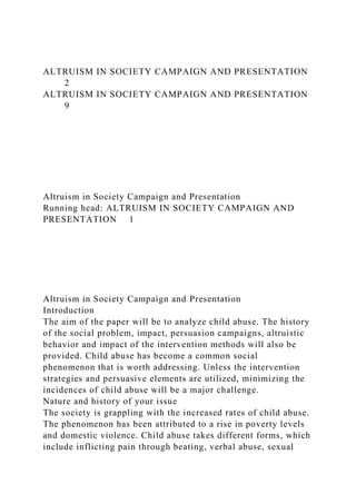 ALTRUISM IN SOCIETY CAMPAIGN AND PRESENTATION
2
ALTRUISM IN SOCIETY CAMPAIGN AND PRESENTATION
9
Altruism in Society Campaign and Presentation
Running head: ALTRUISM IN SOCIETY CAMPAIGN AND
PRESENTATION 1
Altruism in Society Campaign and Presentation
Introduction
The aim of the paper will be to analyze child abuse. The history
of the social problem, impact, persuasion campaigns, altruistic
behavior and impact of the intervention methods will also be
provided. Child abuse has become a common social
phenomenon that is worth addressing. Unless the intervention
strategies and persuasive elements are utilized, minimizing the
incidences of child abuse will be a major challenge.
Nature and history of your issue
The society is grappling with the increased rates of child abuse.
The phenomenon has been attributed to a rise in poverty levels
and domestic violence. Child abuse takes different forms, which
include inflicting pain through beating, verbal abuse, sexual
 
