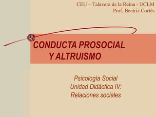 CONDUCTA PROSOCIAL
Y ALTRUISMO
Psicología Social
Unidad Didáctica IV:
Relaciones sociales
CEU – Talavera de la Reina - UCLM
Prof. Beatriz Cortés
 