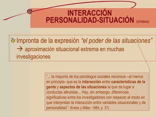 INTERACCIÓN
PERSONALIDAD-SITUACIÓN (síntesis)
Impronta de la expresión “el poder de las situaciones”
 aproximación situacional extrema en muchas
investigaciones
“... la mayoría de los psicólogos sociales reconoce –al menos
en principio- que es la interacción entre características de la
gente y aspectos de las situaciones la que da lugar a
conductas altruistas... Hay, sin embargo, diferencias
significativas entre los investigadores con respecto al modo en
que interpretan la interacción entre variables situacionales y de
personalidad.” (Krebs y Miller, 1985, p. 37)
 
