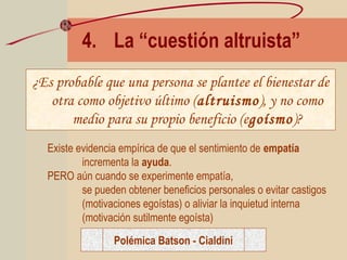 4. La “cuestión altruista”
¿Es probable que una persona se plantee el bienestar de
otra como objetivo último (altruismo), y no como
medio para su propio beneficio (egoísmo)?
Existe evidencia empírica de que el sentimiento de empatía
incrementa la ayuda.
PERO aún cuando se experimente empatía,
se pueden obtener beneficios personales o evitar castigos
(motivaciones egoístas) o aliviar la inquietud interna
(motivación sutilmente egoísta)
Polémica Batson - Cialdini
 