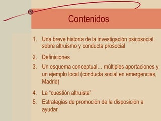 Contenidos
1. Una breve historia de la investigación psicosocial
sobre altruismo y conducta prosocial
2. Definiciones
3. Un esquema conceptual… múltiples aportaciones y
un ejemplo local (conducta social en emergencias,
Madrid)
4. La “cuestión altruista”
5. Estrategias de promoción de la disposición a
ayudar
 