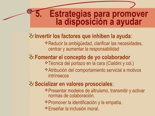 5. Estrategias para promover
la disposición a ayudar
Invertir los factores que inhiben la ayuda:
Reducir la ambigüedad, clarificar las necesidades,
centrar y aumentar la responsabilidad
Fomentar el concepto de yo colaborador
Técnica del portazo en la cara (Cialdini y col.)
Atribución del comportamiento servicial a motivos
intrínsecos
Socializar en valores prosociales:
Presentar modelos de altruismo, transmitir y activar
normas de colaboración.
Promover la identificación y la empatía.
Enseñar la inclusión moral.
 