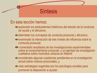 Síntesis
En esta lección hemos:
explorado los antecedentes históricos del estudio de la conducta
de ayuda y el altruismo,
delimitado los conceptos de conducta prosocial y altruismo,
examinado la interacción de tres niveles de influencia sobre la
conducta prosocial,
comentado resultados de las investigaciones experimentales
sobre el comportamiento prosocial, y un ejemplo de investigación
cualitativa sobre incendios urbanos en Madrid
considerado algunas cuestiones pendientes en la investigación
actual sobre motivos prosociales, y
visto estrategias sugeridas por los psicólogos sociales para
promover la disposición a ayudar.
 