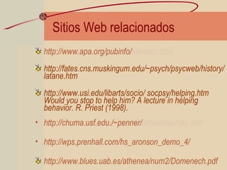 Sitios Web relacionados
http://www.apa.org/pubinfo/altruism.html
http://fates.cns.muskingum.edu/~psych/psycweb/history/
latane.htm
http://www.usi.edu/libarts/socio/ socpsy/helping.htm
Would you stop to help him? A lecture in helping
behavior. R. Priest (1998).
• http://chuma.usf.edu./~penner/altruismsurvey.htm
• http://wps.prenhall.com/hs_aronson_demo_4/
http://www.blues.uab.es/athenea/num2/Domenech.pdf
 