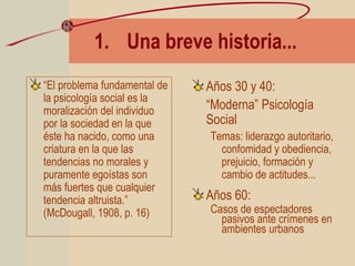 1. Una breve historia...
“El problema fundamental de
la psicología social es la
moralización del individuo
por la sociedad en la que
éste ha nacido, como una
criatura en la que las
tendencias no morales y
puramente egoístas son
más fuertes que cualquier
tendencia altruista.”
(McDougall, 1908, p. 16)
Años 30 y 40:
“Moderna” Psicología
Social
Temas: liderazgo autoritario,
confomidad y obediencia,
prejuicio, formación y
cambio de actitudes...
Años 60:
Casos de espectadores
pasivos ante crímenes en
ambientes urbanos
 