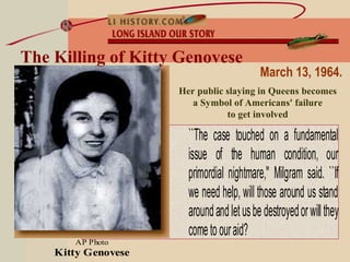 ``The case touched on a fundamental
issue of the human condition, our
primordial nightmare,'' Milgram said. ``If
we need help, will those around us stand
aroundandletusbedestroyedorwillthey
cometoouraid?
AP Photo
Kitty Genovese
The Killing of Kitty Genovese
Her public slaying in Queens becomes
a Symbol of Americans' failure
to get involved
March 13, 1964.
 