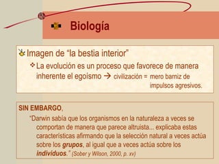 Biología
Imagen de “la bestia interior”
La evolución es un proceso que favorece de manera
inherente el egoísmo  civilización = mero barniz de
impulsos agresivos.
SIN EMBARGO,
“Darwin sabía que los organismos en la naturaleza a veces se
comportan de manera que parece altruista... explicaba estas
características afirmando que la selección natural a veces actúa
sobre los grupos, al igual que a veces actúa sobre los
individuos.” (Sober y Wilson, 2000, p. xv)
 
