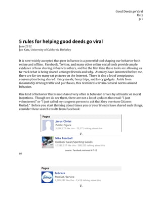 Good	
  Deeds	
  go	
  Viral	
  
                                                                                                                                      Katz	
  
                                                                                                                                       p.1	
  
	
  
	
  
	
  


5	
  rules	
  for	
  helping	
  good	
  deeds	
  go	
  viral	
  
June	
  2012	
  
Jon	
  Katz,	
  University	
  of	
  California	
  Berkeley	
  
	
  
	
  
It	
  is	
  now	
  widely	
  accepted	
  that	
  peer	
  influence	
  is	
  a	
  powerful	
  tool	
  shaping	
  our	
  behavior	
  both	
  
online	
  and	
  offline.	
  	
  Facebook,	
  Twitter,	
  and	
  many	
  other	
  online	
  social	
  tools	
  provide	
  ample	
  
evidence	
  of	
  how	
  sharing	
  influences	
  others,	
  and	
  for	
  the	
  first	
  time	
  these	
  tools	
  are	
  allowing	
  us	
  
to	
  track	
  what	
  is	
  being	
  shared	
  amongst	
  friends	
  and	
  why.	
  	
  As	
  many	
  have	
  lamented	
  before	
  me,	
  
there	
  are	
  far	
  too	
  many	
  cat	
  pictures	
  on	
  the	
  Internet.	
  	
  There	
  is	
  also	
  a	
  lot	
  of	
  conspicuous	
  
consumption	
  being	
  shared:	
  	
  fancy	
  meals,	
  fancy	
  trips,	
  and	
  fancy	
  gadgets.	
  	
  Aside	
  from	
  
measurably	
  driving	
  traffic	
  and	
  purchases,	
  this	
  reinforces	
  certain	
  cultural	
  norms	
  around	
  
behavior.	
  	
  
	
  
One	
  kind	
  of	
  behavior	
  that	
  is	
  not	
  shared	
  very	
  often	
  is	
  behavior	
  driven	
  by	
  altruistic	
  or	
  moral	
  
intentions.	
  	
  Though	
  we	
  do	
  see	
  them,	
  there	
  are	
  not	
  a	
  lot	
  of	
  updates	
  that	
  read:	
  “I	
  just	
  
volunteered”	
  or	
  “I	
  just	
  called	
  my	
  congress	
  person	
  to	
  ask	
  that	
  they	
  overturn	
  Citizens	
  
United.”	
  	
  Before	
  you	
  start	
  thinking	
  about	
  times	
  you	
  or	
  your	
  friends	
  have	
  shared	
  such	
  things,	
  
consider	
  these	
  search	
  results	
  from	
  Facebook:	
  
	
  




                                                                                                                      	
  
                                                                              V.	
  



                                                                                                                      	
  
                                                      source:	
  	
  Facebook	
  retrieved	
  6-­‐7-­‐12	
  
or	
  
	
  
	
  
	
  




                                                                                                                      	
  
                                                                              V.	
  	
  
 