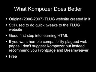 What Kompozer Does Better Original(2006-2007) TLUG website created in it Still used to do quick tweaks to the TLUG website Good first step into learning HTML If you want horrible compatibility plagued  web pages  I don't suggest Kompozer but instead recommend you Frontpage and Dreamweaver Free 