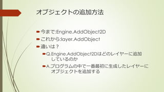 オブジェクトの追加方法
今まで:Engine.AddObject2D
これから:layer.AddObject
違いは？
Q.Engine.AddObject2Dはどのレイヤーに追加
しているのか
A.プログラムの中で一番最初に生成し...