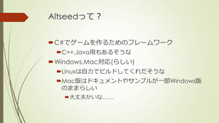 Altseedって？
C#でゲームを作るためのフレームワーク
C++,Java用もあるそうな
Windows,Mac対応(らしい)
Linuxは自力でビルドしてくれだそうな
Mac版はドキュメントやサンプルが一部Windows版
のま...