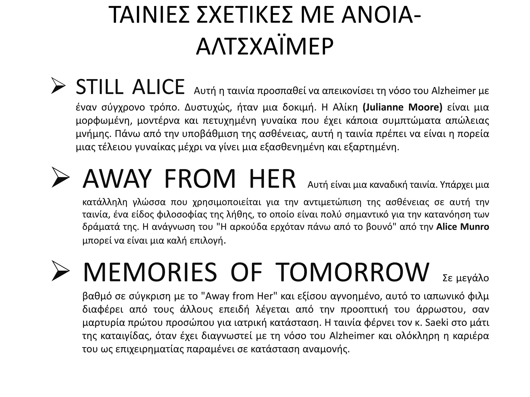 ΤΑΙΝΙΕΣ ΣΧΕΤΙΚΕΣ ΜΕ ΑΝΟΙΑ-
AΛΤΣΧΑΪΜΕΡ
 STILL ALICE Αυτή η ταινία προσπαθεί να απεικονίσει τη νόσο του Alzheimer με
έναν σύγχρονο τρόπο. Δυστυχώς, ήταν μια δοκιμή. Η Αλίκη (Julianne Moore) είναι μια
μορφωμένη, μοντέρνα και πετυχημένη γυναίκα που έχει κάποια συμπτώματα απώλειας
μνήμης. Πάνω από την υποβάθμιση της ασθένειας, αυτή η ταινία πρέπει να είναι η πορεία
μιας τέλειου γυναίκας μέχρι να γίνει μια εξασθενημένη και εξαρτημένη.
 AWAY FROM HER Αυτή είναι μια καναδική ταινία. Υπάρχει μια
κατάλληλη γλώσσα που χρησιμοποιείται για την αντιμετώπιση της ασθένειας σε αυτή την
ταινία, ένα είδος φιλοσοφίας της λήθης, το οποίο είναι πολύ σημαντικό για την κατανόηση των
δράματά της. Η ανάγνωση του "Η αρκούδα ερχόταν πάνω από το βουνό" από την Alice Munro
μπορεί να είναι μια καλή επιλογή.
 MEMORIES OF TOMORROW Σε μεγάλο
βαθμό σε σύγκριση με το "Away from Her" και εξίσου αγνοημένο, αυτό το ιαπωνικό φιλμ
διαφέρει από τους άλλους επειδή λέγεται από την προοπτική του άρρωστου, σαν
μαρτυρία πρώτου προσώπου για ιατρική κατάσταση. Η ταινία φέρνει τον κ. Saeki στο μάτι
της καταιγίδας, όταν έχει διαγνωστεί με τη νόσο του Alzheimer και ολόκληρη η καριέρα
του ως επιχειρηματίας παραμένει σε κατάσταση αναμονής.
 