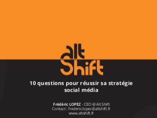 10 questions pour réussir sa stratégie
social média
Frédéric LOPEZ - CEO @ Alt Shift
Contact : frederic.lopez@altshift.fr
www.altshift.fr
 