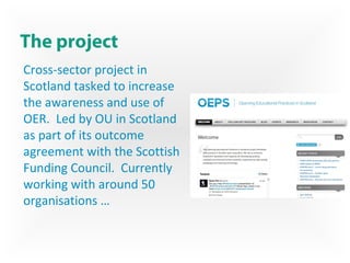 The project
Cross-sector project in
Scotland tasked to increase
the awareness and use of
OER. Led by OU in Scotland
as part of its outcome
agreement with the Scottish
Funding Council. Currently
working with around 50
organisations …
 
