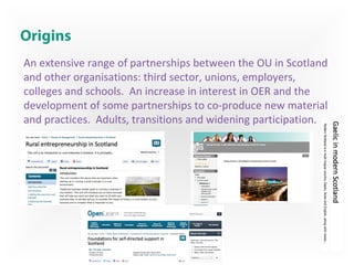 Origins
An extensive range of partnerships between the OU in Scotland
and other organisations: third sector, unions, employers,
colleges and schools. An increase in interest in OER and the
development of some partnerships to co-produce new material
and practices. Adults, transitions and widening participation.
 