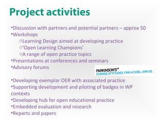 Project activities
•Discussion with partners and potential partners – approx 50
•Workshops
oLearning Design aimed at developing practice
o‘Open Learning Champions’
oA range of open practice topics
•Presentations at conferences and seminars
•Advisory forums
•Developing exemplar OER with associated practice
•Supporting development and piloting of badges in WP
contexts
•Developing hub for open educational practice
•Embedded evaluation and research
•Reports and papers
 