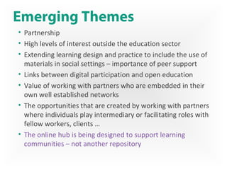 Emerging Themes
• Partnership
• High levels of interest outside the education sector
• Extending learning design and practice to include the use of
materials in social settings – importance of peer support
• Links between digital participation and open education
• Value of working with partners who are embedded in their
own well established networks
• The opportunities that are created by working with partners
where individuals play intermediary or facilitating roles with
fellow workers, clients …
• The online hub is being designed to support learning
communities – not another repository
 