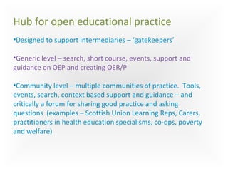 Hub for open educational practice
•Designed to support intermediaries – ‘gatekeepers’
•Generic level – search, short course, events, support and
guidance on OEP and creating OER/P
•Community level – multiple communities of practice. Tools,
events, search, context based support and guidance – and
critically a forum for sharing good practice and asking
questions (examples – Scottish Union Learning Reps, Carers,
practitioners in health education specialisms, co-ops, poverty
and welfare)
 