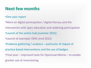 Next few months
•One year report
•More on digital participation / digital literacy and the
intersection with open education and widening participation
•Launch of the online hub (summer 2015)
•Launch of exemplar OERs (end 2015)
•Evidence gathering / analytics – particular of impact of
practice based interventions and the use of badges
•Final year – improved tools for OpenLearnWorks – to enable
greater use of reversioning
 