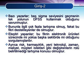 Giriş-2 Bazı yazarlar; beş sigma seviyesini geçmenin tek yolunun DFSS kullanmak olduğunu savunmuştur. Bununla ilgili çok fazla tartışma olmuş, fakat bu fikri destekleyenler de olmuştur. Eleştiri yapanlar; bu fikrin elektronik ürünleri sürecinde mi yoksa başka sektörde mi olduğunu sorgulamışlardır. Ayrıca risk, karmaşıklık, yeni teknoloji, zaman, maliyet, müşteri istekleri gibi değişkenlerin rolü belirtilmediği tartışma konusu olmuştur.  