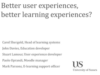 Better user experiences,
better learning experiences?


Carol Shergold, Head of learning systems
John Davies, Education developer
Stuart Lamour, User experience developer
Paolo Oprandi, Moodle manager
Mark Parsons, E-learning support officer
 