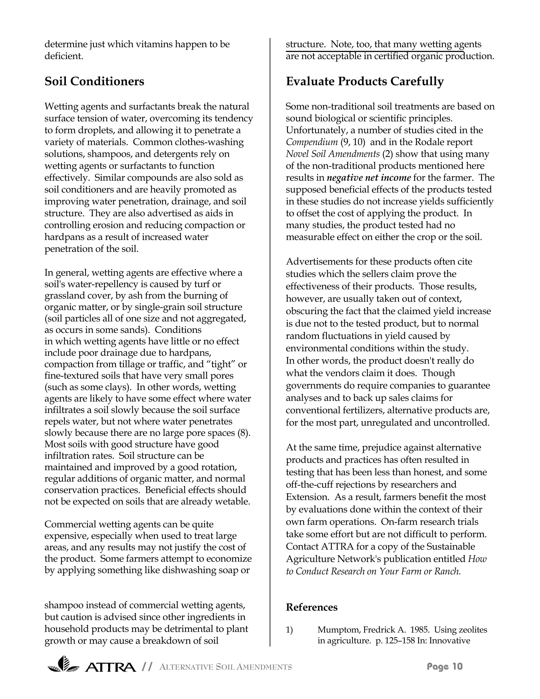 determine just which vitamins happen to be            structure. Note, too, that many wetting agents
deficient.                                            are not acceptable in certified organic production.

Soil Conditioners                                     Evaluate Products Carefully
Wetting agents and surfactants break the natural      Some non-traditional soil treatments are based on
surface tension of water, overcoming its tendency     sound biological or scientific principles.
to form droplets, and allowing it to penetrate a      Unfortunately, a number of studies cited in the
variety of materials. Common clothes-washing          Compendium (9, 10) and in the Rodale report
solutions, shampoos, and detergents rely on           Novel Soil Amendments (2) show that using many
wetting agents or surfactants to function             of the non-traditional products mentioned here
effectively. Similar compounds are also sold as       results in negative net income for the farmer. The
soil conditioners and are heavily promoted as         supposed beneficial effects of the products tested
improving water penetration, drainage, and soil       in these studies do not increase yields sufficiently
structure. They are also advertised as aids in        to offset the cost of applying the product. In
controlling erosion and reducing compaction or        many studies, the product tested had no
hardpans as a result of increased water               measurable effect on either the crop or the soil.
penetration of the soil.
                                                      Advertisements for these products often cite
In general, wetting agents are effective where a      studies which the sellers claim prove the
soil's water-repellency is caused by turf or          effectiveness of their products. Those results,
grassland cover, by ash from the burning of           however, are usually taken out of context,
organic matter, or by single-grain soil structure     obscuring the fact that the claimed yield increase
(soil particles all of one size and not aggregated,
                                                      is due not to the tested product, but to normal
as occurs in some sands). Conditions
                                                      random fluctuations in yield caused by
in which wetting agents have little or no effect
include poor drainage due to hardpans,                environmental conditions within the study.
compaction from tillage or traffic, and “tight” or    In other words, the product doesn't really do
fine-textured soils that have very small pores        what the vendors claim it does. Though
(such as some clays). In other words, wetting         governments do require companies to guarantee
agents are likely to have some effect where water     analyses and to back up sales claims for
infiltrates a soil slowly because the soil surface    conventional fertilizers, alternative products are,
repels water, but not where water penetrates          for the most part, unregulated and uncontrolled.
slowly because there are no large pore spaces (8).
Most soils with good structure have good              At the same time, prejudice against alternative
infiltration rates. Soil structure can be             products and practices has often resulted in
maintained and improved by a good rotation,
                                                      testing that has been less than honest, and some
regular additions of organic matter, and normal
                                                      off-the-cuff rejections by researchers and
conservation practices. Beneficial effects should
not be expected on soils that are already wetable.    Extension. As a result, farmers benefit the most
                                                      by evaluations done within the context of their
Commercial wetting agents can be quite                own farm operations. On-farm research trials
expensive, especially when used to treat large        take some effort but are not difficult to perform.
areas, and any results may not justify the cost of    Contact ATTRA for a copy of the Sustainable
the product. Some farmers attempt to economize        Agriculture Network's publication entitled How
by applying something like dishwashing soap or        to Conduct Research on Your Farm or Ranch.


shampoo instead of commercial wetting agents,         References
but caution is advised since other ingredients in
household products may be detrimental to plant        1)     Mumptom, Fredrick A. 1985. Using zeolites
growth or may cause a breakdown of soil                      in agriculture. p. 125–158 In: Innovative

                       // ALTERNATIVE SOIL AMENDMENTS                                    Page 10
 