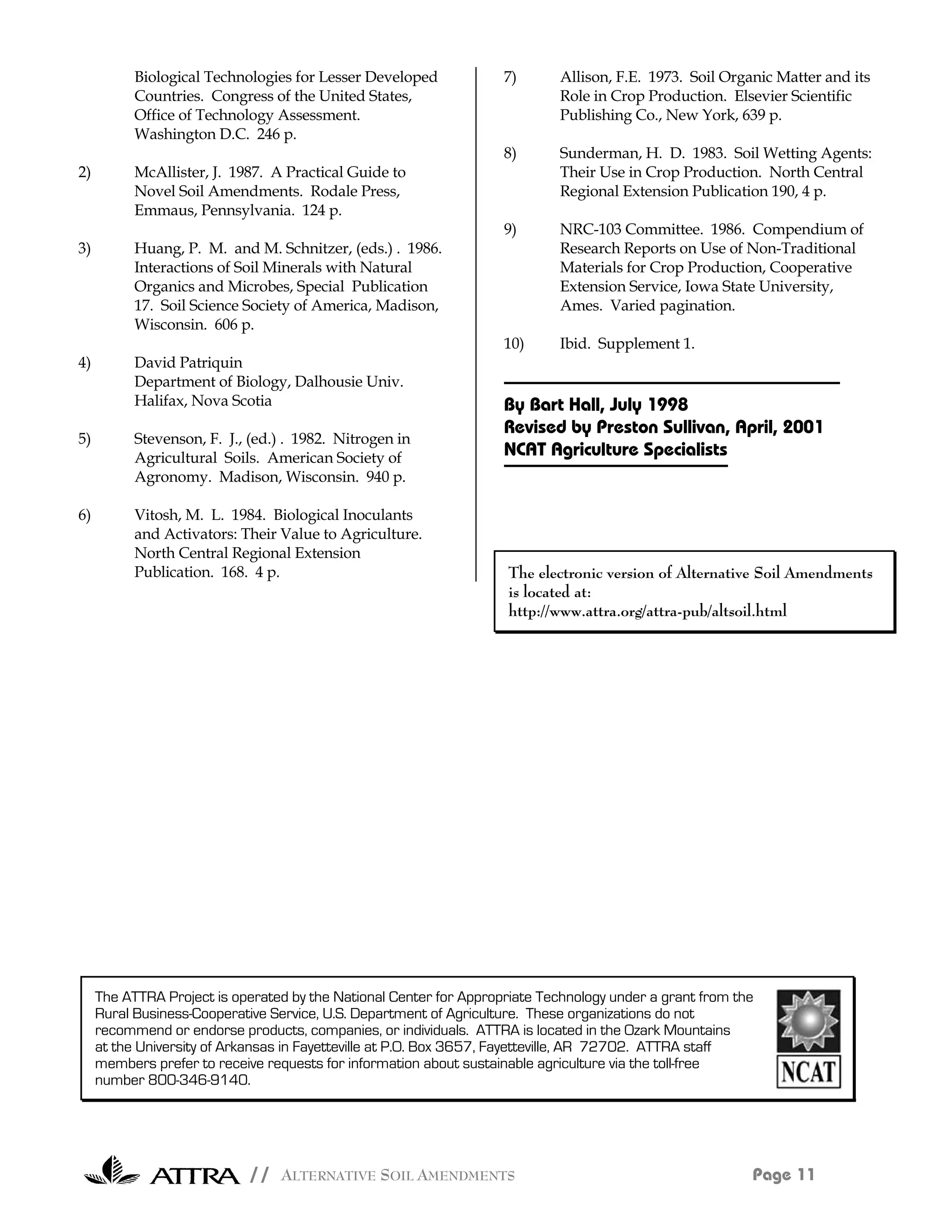 Biological Technologies for Lesser Developed             7)       Allison, F.E. 1973. Soil Organic Matter and its
           Countries. Congress of the United States,                         Role in Crop Production. Elsevier Scientific
           Office of Technology Assessment.                                  Publishing Co., New York, 639 p.
           Washington D.C. 246 p.
                                                                    8)       Sunderman, H. D. 1983. Soil Wetting Agents:
2)         McAllister, J. 1987. A Practical Guide to                         Their Use in Crop Production. North Central
           Novel Soil Amendments. Rodale Press,                              Regional Extension Publication 190, 4 p.
           Emmaus, Pennsylvania. 124 p.
                                                                    9)       NRC-103 Committee. 1986. Compendium of
3)         Huang, P. M. and M. Schnitzer, (eds.) . 1986.                     Research Reports on Use of Non-Traditional
           Interactions of Soil Minerals with Natural                        Materials for Crop Production, Cooperative
           Organics and Microbes, Special Publication                        Extension Service, Iowa State University,
           17. Soil Science Society of America, Madison,                     Ames. Varied pagination.
           Wisconsin. 606 p.
                                                                    10)      Ibid. Supplement 1.
4)         David Patriquin
           Department of Biology, Dalhousie Univ.
           Halifax, Nova Scotia                                     By Bart Hall, July 1998
                                                                    Revised by Preston Sullivan, April, 2001
5)         Stevenson, F. J., (ed.) . 1982. Nitrogen in
           Agricultural Soils. American Society of                  NCAT Agriculture Specialists
           Agronomy. Madison, Wisconsin. 940 p.

6)         Vitosh, M. L. 1984. Biological Inoculants
           and Activators: Their Value to Agriculture.
           North Central Regional Extension
           Publication. 168. 4 p.                                    The electronic version of Alternative Soil Amendments
                                                                     is located at:
                                                                     http://www.attra.org/attra-pub/altsoil.html




     The ATTRA Project is operated by the National Center for Appropriate Technology under a grant from the
     Rural Business-Cooperative Service, U.S. Department of Agriculture. These organizations do not
     recommend or endorse products, companies, or individuals. ATTRA is located in the Ozark Mountains
     at the University of Arkansas in Fayetteville at P.O. Box 3657, Fayetteville, AR 72702. ATTRA staff
     members prefer to receive requests for information about sustainable agriculture via the toll-free
     number 800-346-9140.




                            // ALTERNATIVE SOIL AMENDMENTS                                                Page 11
 