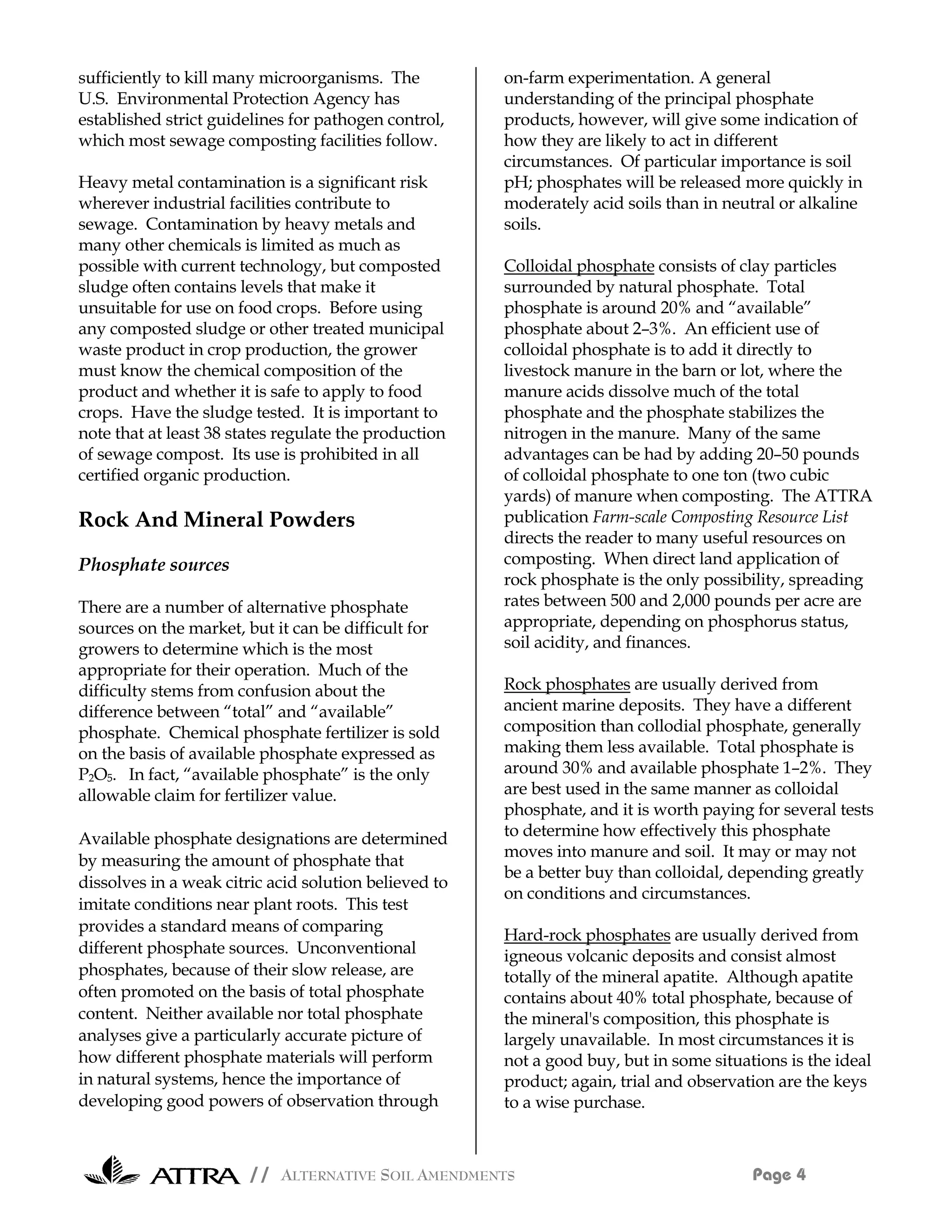 sufficiently to kill many microorganisms. The          on-farm experimentation. A general
U.S. Environmental Protection Agency has               understanding of the principal phosphate
established strict guidelines for pathogen control,    products, however, will give some indication of
which most sewage composting facilities follow.        how they are likely to act in different
                                                       circumstances. Of particular importance is soil
Heavy metal contamination is a significant risk        pH; phosphates will be released more quickly in
wherever industrial facilities contribute to           moderately acid soils than in neutral or alkaline
sewage. Contamination by heavy metals and              soils.
many other chemicals is limited as much as
possible with current technology, but composted        Colloidal phosphate consists of clay particles
sludge often contains levels that make it              surrounded by natural phosphate. Total
unsuitable for use on food crops. Before using         phosphate is around 20% and “available”
any composted sludge or other treated municipal        phosphate about 2–3%. An efficient use of
waste product in crop production, the grower           colloidal phosphate is to add it directly to
must know the chemical composition of the              livestock manure in the barn or lot, where the
product and whether it is safe to apply to food        manure acids dissolve much of the total
crops. Have the sludge tested. It is important to      phosphate and the phosphate stabilizes the
note that at least 38 states regulate the production   nitrogen in the manure. Many of the same
of sewage compost. Its use is prohibited in all        advantages can be had by adding 20–50 pounds
certified organic production.                          of colloidal phosphate to one ton (two cubic
                                                       yards) of manure when composting. The ATTRA
Rock And Mineral Powders                               publication Farm-scale Composting Resource List
                                                       directs the reader to many useful resources on
Phosphate sources                                      composting. When direct land application of
                                                       rock phosphate is the only possibility, spreading
There are a number of alternative phosphate            rates between 500 and 2,000 pounds per acre are
sources on the market, but it can be difficult for     appropriate, depending on phosphorus status,
growers to determine which is the most                 soil acidity, and finances.
appropriate for their operation. Much of the
difficulty stems from confusion about the              Rock phosphates are usually derived from
difference between “total” and “available”             ancient marine deposits. They have a different
phosphate. Chemical phosphate fertilizer is sold       composition than collodial phosphate, generally
on the basis of available phosphate expressed as       making them less available. Total phosphate is
P2O5. In fact, “available phosphate” is the only       around 30% and available phosphate 1–2%. They
allowable claim for fertilizer value.                  are best used in the same manner as colloidal
                                                       phosphate, and it is worth paying for several tests
Available phosphate designations are determined        to determine how effectively this phosphate
                                                       moves into manure and soil. It may or may not
by measuring the amount of phosphate that
                                                       be a better buy than colloidal, depending greatly
dissolves in a weak citric acid solution believed to
                                                       on conditions and circumstances.
imitate conditions near plant roots. This test
provides a standard means of comparing
                                                       Hard-rock phosphates are usually derived from
different phosphate sources. Unconventional            igneous volcanic deposits and consist almost
phosphates, because of their slow release, are         totally of the mineral apatite. Although apatite
often promoted on the basis of total phosphate         contains about 40% total phosphate, because of
content. Neither available nor total phosphate         the mineral's composition, this phosphate is
analyses give a particularly accurate picture of       largely unavailable. In most circumstances it is
how different phosphate materials will perform         not a good buy, but in some situations is the ideal
in natural systems, hence the importance of            product; again, trial and observation are the keys
developing good powers of observation through          to a wise purchase.



                        // ALTERNATIVE SOIL AMENDMENTS                                   Page 4
 