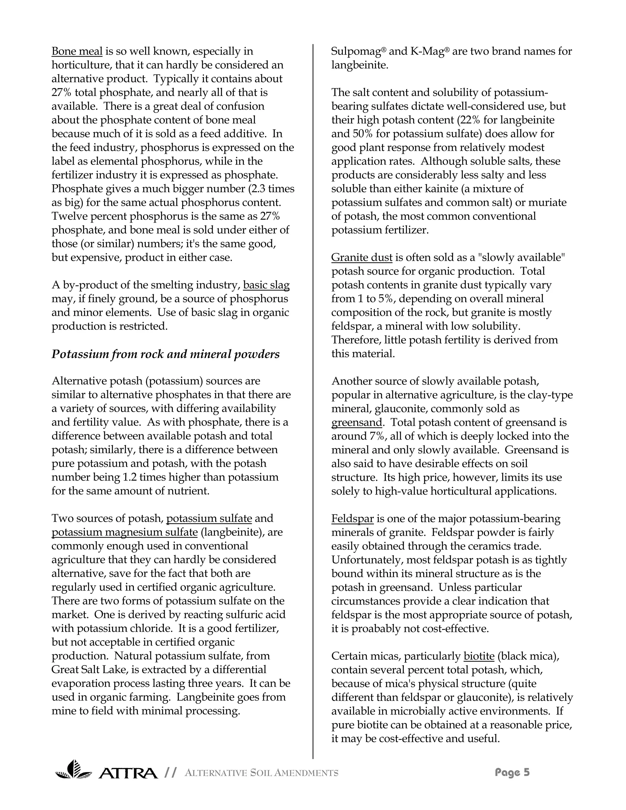 Bone meal is so well known, especially in             Sulpomag® and K-Mag® are two brand names for
horticulture, that it can hardly be considered an     langbeinite.
alternative product. Typically it contains about
27% total phosphate, and nearly all of that is        The salt content and solubility of potassium-
available. There is a great deal of confusion         bearing sulfates dictate well-considered use, but
about the phosphate content of bone meal              their high potash content (22% for langbeinite
because much of it is sold as a feed additive. In     and 50% for potassium sulfate) does allow for
the feed industry, phosphorus is expressed on the     good plant response from relatively modest
label as elemental phosphorus, while in the           application rates. Although soluble salts, these
fertilizer industry it is expressed as phosphate.     products are considerably less salty and less
Phosphate gives a much bigger number (2.3 times       soluble than either kainite (a mixture of
as big) for the same actual phosphorus content.       potassium sulfates and common salt) or muriate
Twelve percent phosphorus is the same as 27%          of potash, the most common conventional
phosphate, and bone meal is sold under either of      potassium fertilizer.
those (or similar) numbers; it's the same good,
but expensive, product in either case.                Granite dust is often sold as a "slowly available"
                                                      potash source for organic production. Total
A by-product of the smelting industry, basic slag     potash contents in granite dust typically vary
may, if finely ground, be a source of phosphorus      from 1 to 5%, depending on overall mineral
and minor elements. Use of basic slag in organic      composition of the rock, but granite is mostly
production is restricted.                             feldspar, a mineral with low solubility.
                                                      Therefore, little potash fertility is derived from
Potassium from rock and mineral powders               this material.

Alternative potash (potassium) sources are            Another source of slowly available potash,
similar to alternative phosphates in that there are   popular in alternative agriculture, is the clay-type
a variety of sources, with differing availability     mineral, glauconite, commonly sold as
and fertility value. As with phosphate, there is a    greensand. Total potash content of greensand is
difference between available potash and total         around 7%, all of which is deeply locked into the
potash; similarly, there is a difference between      mineral and only slowly available. Greensand is
pure potassium and potash, with the potash            also said to have desirable effects on soil
number being 1.2 times higher than potassium          structure. Its high price, however, limits its use
for the same amount of nutrient.                      solely to high-value horticultural applications.

Two sources of potash, potassium sulfate and          Feldspar is one of the major potassium-bearing
potassium magnesium sulfate (langbeinite), are        minerals of granite. Feldspar powder is fairly
commonly enough used in conventional                  easily obtained through the ceramics trade.
agriculture that they can hardly be considered        Unfortunately, most feldspar potash is as tightly
alternative, save for the fact that both are          bound within its mineral structure as is the
regularly used in certified organic agriculture.      potash in greensand. Unless particular
There are two forms of potassium sulfate on the       circumstances provide a clear indication that
market. One is derived by reacting sulfuric acid      feldspar is the most appropriate source of potash,
with potassium chloride. It is a good fertilizer,     it is proabably not cost-effective.
but not acceptable in certified organic
production. Natural potassium sulfate, from           Certain micas, particularly biotite (black mica),
Great Salt Lake, is extracted by a differential       contain several percent total potash, which,
evaporation process lasting three years. It can be    because of mica's physical structure (quite
used in organic farming. Langbeinite goes from        different than feldspar or glauconite), is relatively
mine to field with minimal processing.                available in microbially active environments. If
                                                      pure biotite can be obtained at a reasonable price,
                                                      it may be cost-effective and useful.

                       // ALTERNATIVE SOIL AMENDMENTS                                    Page 5
 