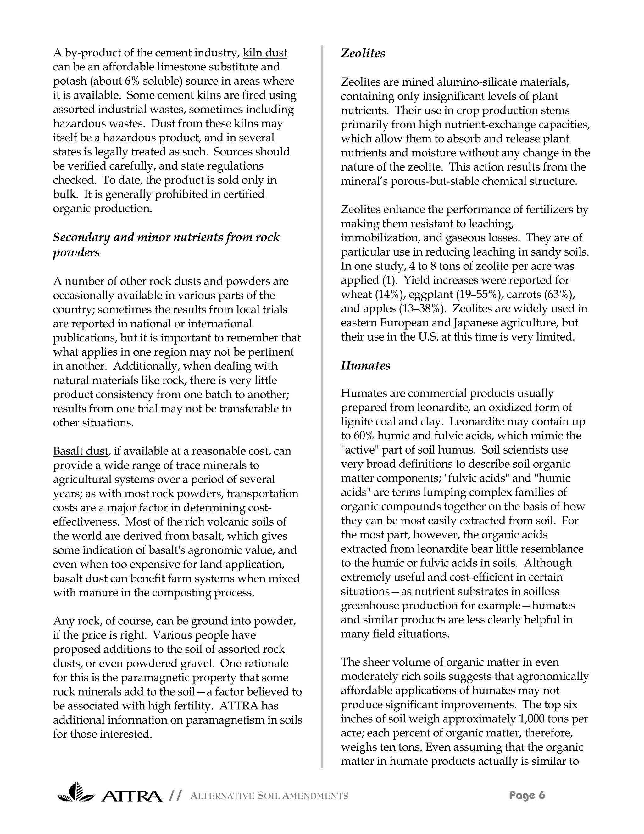 A by-product of the cement industry, kiln dust        Zeolites
can be an affordable limestone substitute and
potash (about 6% soluble) source in areas where       Zeolites are mined alumino-silicate materials,
it is available. Some cement kilns are fired using    containing only insignificant levels of plant
assorted industrial wastes, sometimes including       nutrients. Their use in crop production stems
hazardous wastes. Dust from these kilns may           primarily from high nutrient-exchange capacities,
itself be a hazardous product, and in several         which allow them to absorb and release plant
states is legally treated as such. Sources should     nutrients and moisture without any change in the
be verified carefully, and state regulations          nature of the zeolite. This action results from the
checked. To date, the product is sold only in         mineral’s porous-but-stable chemical structure.
bulk. It is generally prohibited in certified
organic production.                                   Zeolites enhance the performance of fertilizers by
                                                      making them resistant to leaching,
Secondary and minor nutrients from rock               immobilization, and gaseous losses. They are of
powders                                               particular use in reducing leaching in sandy soils.
                                                      In one study, 4 to 8 tons of zeolite per acre was
A number of other rock dusts and powders are          applied (1). Yield increases were reported for
occasionally available in various parts of the        wheat (14%), eggplant (19–55%), carrots (63%),
country; sometimes the results from local trials      and apples (13–38%). Zeolites are widely used in
are reported in national or international             eastern European and Japanese agriculture, but
publications, but it is important to remember that    their use in the U.S. at this time is very limited.
what applies in one region may not be pertinent
in another. Additionally, when dealing with           Humates
natural materials like rock, there is very little
product consistency from one batch to another;        Humates are commercial products usually
results from one trial may not be transferable to     prepared from leonardite, an oxidized form of
other situations.                                     lignite coal and clay. Leonardite may contain up
                                                      to 60% humic and fulvic acids, which mimic the
Basalt dust, if available at a reasonable cost, can   "active" part of soil humus. Soil scientists use
provide a wide range of trace minerals to             very broad definitions to describe soil organic
agricultural systems over a period of several         matter components; "fulvic acids" and "humic
years; as with most rock powders, transportation      acids" are terms lumping complex families of
costs are a major factor in determining cost-         organic compounds together on the basis of how
effectiveness. Most of the rich volcanic soils of     they can be most easily extracted from soil. For
the world are derived from basalt, which gives        the most part, however, the organic acids
some indication of basalt's agronomic value, and      extracted from leonardite bear little resemblance
even when too expensive for land application,         to the humic or fulvic acids in soils. Although
basalt dust can benefit farm systems when mixed       extremely useful and cost-efficient in certain
with manure in the composting process.                situations—as nutrient substrates in soilless
                                                      greenhouse production for example—humates
Any rock, of course, can be ground into powder,       and similar products are less clearly helpful in
if the price is right. Various people have            many field situations.
proposed additions to the soil of assorted rock
dusts, or even powdered gravel. One rationale         The sheer volume of organic matter in even
for this is the paramagnetic property that some       moderately rich soils suggests that agronomically
rock minerals add to the soil—a factor believed to    affordable applications of humates may not
be associated with high fertility. ATTRA has          produce significant improvements. The top six
additional information on paramagnetism in soils      inches of soil weigh approximately 1,000 tons per
for those interested.                                 acre; each percent of organic matter, therefore,
                                                      weighs ten tons. Even assuming that the organic
                                                      matter in humate products actually is similar to

                       // ALTERNATIVE SOIL AMENDMENTS                                   Page 6
 