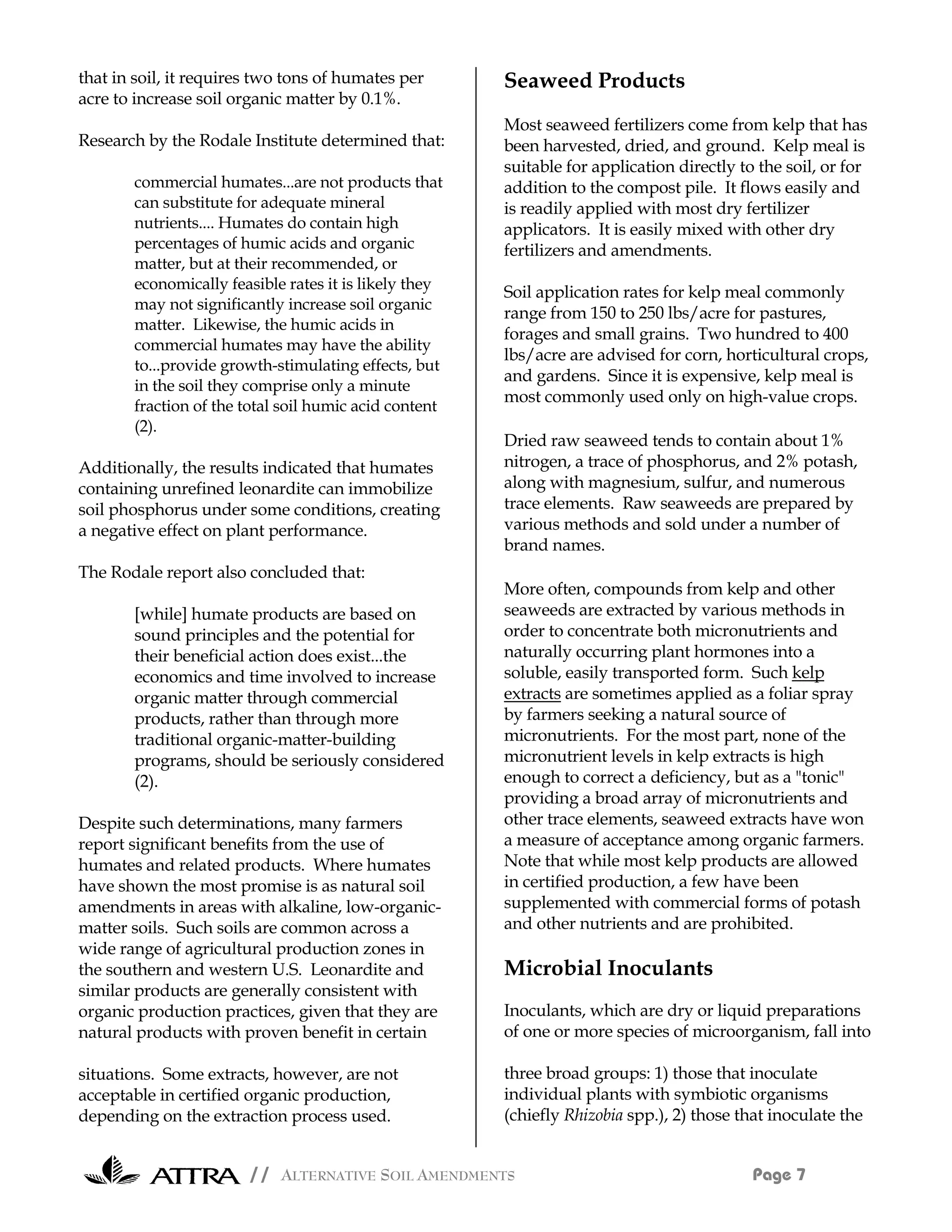 that in soil, it requires two tons of humates per      Seaweed Products
acre to increase soil organic matter by 0.1%.
                                                       Most seaweed fertilizers come from kelp that has
Research by the Rodale Institute determined that:      been harvested, dried, and ground. Kelp meal is
                                                       suitable for application directly to the soil, or for
       commercial humates...are not products that      addition to the compost pile. It flows easily and
       can substitute for adequate mineral             is readily applied with most dry fertilizer
       nutrients.... Humates do contain high           applicators. It is easily mixed with other dry
       percentages of humic acids and organic          fertilizers and amendments.
       matter, but at their recommended, or
       economically feasible rates it is likely they
                                                       Soil application rates for kelp meal commonly
       may not significantly increase soil organic
                                                       range from 150 to 250 lbs/acre for pastures,
       matter. Likewise, the humic acids in
                                                       forages and small grains. Two hundred to 400
       commercial humates may have the ability
                                                       lbs/acre are advised for corn, horticultural crops,
       to...provide growth-stimulating effects, but
                                                       and gardens. Since it is expensive, kelp meal is
       in the soil they comprise only a minute
                                                       most commonly used only on high-value crops.
       fraction of the total soil humic acid content
       (2).
                                                       Dried raw seaweed tends to contain about 1%
Additionally, the results indicated that humates       nitrogen, a trace of phosphorus, and 2% potash,
containing unrefined leonardite can immobilize         along with magnesium, sulfur, and numerous
soil phosphorus under some conditions, creating        trace elements. Raw seaweeds are prepared by
a negative effect on plant performance.                various methods and sold under a number of
                                                       brand names.
The Rodale report also concluded that:
                                                       More often, compounds from kelp and other
       [while] humate products are based on            seaweeds are extracted by various methods in
       sound principles and the potential for          order to concentrate both micronutrients and
       their beneficial action does exist...the        naturally occurring plant hormones into a
       economics and time involved to increase         soluble, easily transported form. Such kelp
       organic matter through commercial               extracts are sometimes applied as a foliar spray
       products, rather than through more              by farmers seeking a natural source of
       traditional organic-matter-building             micronutrients. For the most part, none of the
       programs, should be seriously considered        micronutrient levels in kelp extracts is high
       (2).                                            enough to correct a deficiency, but as a "tonic"
                                                       providing a broad array of micronutrients and
Despite such determinations, many farmers              other trace elements, seaweed extracts have won
report significant benefits from the use of            a measure of acceptance among organic farmers.
humates and related products. Where humates            Note that while most kelp products are allowed
have shown the most promise is as natural soil         in certified production, a few have been
amendments in areas with alkaline, low-organic-        supplemented with commercial forms of potash
matter soils. Such soils are common across a           and other nutrients and are prohibited.
wide range of agricultural production zones in
the southern and western U.S. Leonardite and           Microbial Inoculants
similar products are generally consistent with
organic production practices, given that they are      Inoculants, which are dry or liquid preparations
natural products with proven benefit in certain        of one or more species of microorganism, fall into

situations. Some extracts, however, are not            three broad groups: 1) those that inoculate
acceptable in certified organic production,            individual plants with symbiotic organisms
depending on the extraction process used.              (chiefly Rhizobia spp.), 2) those that inoculate the


                        // ALTERNATIVE SOIL AMENDMENTS                                     Page 7
 