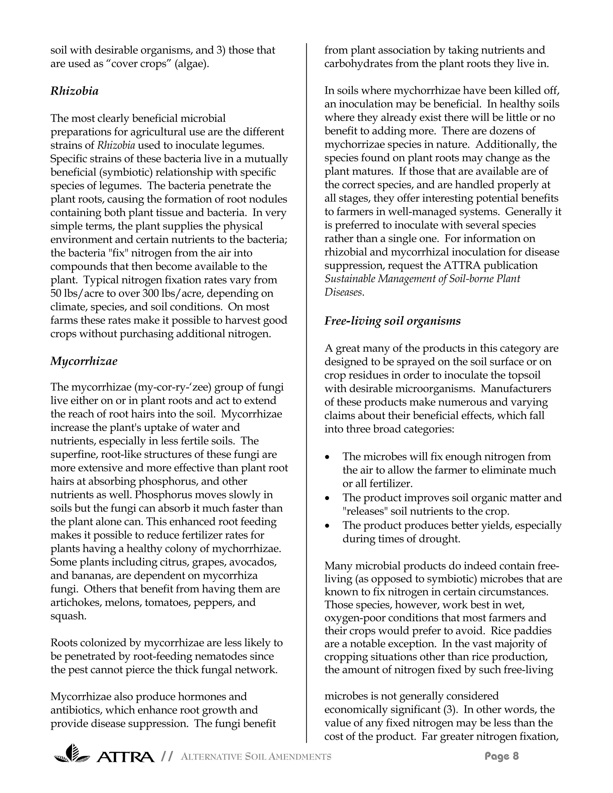 soil with desirable organisms, and 3) those that        from plant association by taking nutrients and
are used as “cover crops” (algae).                      carbohydrates from the plant roots they live in.

Rhizobia                                                In soils where mychorrhizae have been killed off,
                                                        an inoculation may be beneficial. In healthy soils
The most clearly beneficial microbial                   where they already exist there will be little or no
preparations for agricultural use are the different     benefit to adding more. There are dozens of
strains of Rhizobia used to inoculate legumes.          mychorrizae species in nature. Additionally, the
Specific strains of these bacteria live in a mutually   species found on plant roots may change as the
beneficial (symbiotic) relationship with specific       plant matures. If those that are available are of
species of legumes. The bacteria penetrate the          the correct species, and are handled properly at
plant roots, causing the formation of root nodules      all stages, they offer interesting potential benefits
containing both plant tissue and bacteria. In very      to farmers in well-managed systems. Generally it
simple terms, the plant supplies the physical           is preferred to inoculate with several species
environment and certain nutrients to the bacteria;      rather than a single one. For information on
the bacteria "fix" nitrogen from the air into           rhizobial and mycorrhizal inoculation for disease
compounds that then become available to the             suppression, request the ATTRA publication
plant. Typical nitrogen fixation rates vary from        Sustainable Management of Soil-borne Plant
50 lbs/acre to over 300 lbs/acre, depending on          Diseases.
climate, species, and soil conditions. On most
farms these rates make it possible to harvest good      Free-living soil organisms
crops without purchasing additional nitrogen.
                                                        A great many of the products in this category are
Mycorrhizae                                             designed to be sprayed on the soil surface or on
                                                        crop residues in order to inoculate the topsoil
The mycorrhizae (my-cor-ry-‘zee) group of fungi         with desirable microorganisms. Manufacturers
live either on or in plant roots and act to extend      of these products make numerous and varying
the reach of root hairs into the soil. Mycorrhizae      claims about their beneficial effects, which fall
increase the plant's uptake of water and                into three broad categories:
nutrients, especially in less fertile soils. The
superfine, root-like structures of these fungi are      •   The microbes will fix enough nitrogen from
more extensive and more effective than plant root           the air to allow the farmer to eliminate much
hairs at absorbing phosphorus, and other                    or all fertilizer.
nutrients as well. Phosphorus moves slowly in           •   The product improves soil organic matter and
soils but the fungi can absorb it much faster than          "releases" soil nutrients to the crop.
the plant alone can. This enhanced root feeding         •   The product produces better yields, especially
makes it possible to reduce fertilizer rates for            during times of drought.
plants having a healthy colony of mychorrhizae.
Some plants including citrus, grapes, avocados,         Many microbial products do indeed contain free-
and bananas, are dependent on mycorrhiza                living (as opposed to symbiotic) microbes that are
fungi. Others that benefit from having them are         known to fix nitrogen in certain circumstances.
artichokes, melons, tomatoes, peppers, and              Those species, however, work best in wet,
squash.                                                 oxygen-poor conditions that most farmers and
                                                        their crops would prefer to avoid. Rice paddies
Roots colonized by mycorrhizae are less likely to       are a notable exception. In the vast majority of
be penetrated by root-feeding nematodes since           cropping situations other than rice production,
the pest cannot pierce the thick fungal network.        the amount of nitrogen fixed by such free-living

Mycorrhizae also produce hormones and                   microbes is not generally considered
antibiotics, which enhance root growth and              economically significant (3). In other words, the
provide disease suppression. The fungi benefit          value of any fixed nitrogen may be less than the
                                                        cost of the product. Far greater nitrogen fixation,
                        // ALTERNATIVE SOIL AMENDMENTS                                     Page 8
 