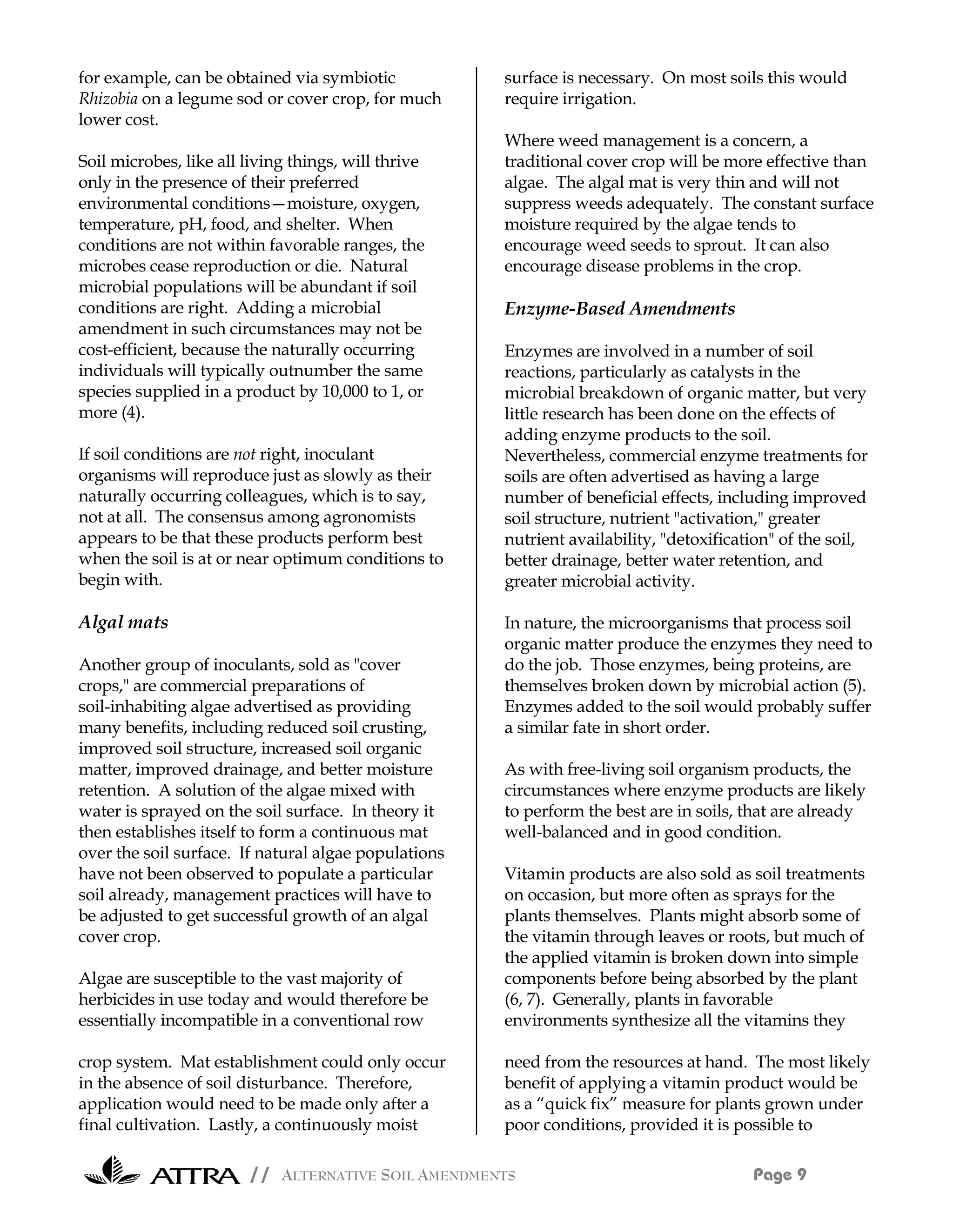 for example, can be obtained via symbiotic            surface is necessary. On most soils this would
Rhizobia on a legume sod or cover crop, for much      require irrigation.
lower cost.
                                                      Where weed management is a concern, a
Soil microbes, like all living things, will thrive    traditional cover crop will be more effective than
only in the presence of their preferred               algae. The algal mat is very thin and will not
environmental conditions—moisture, oxygen,            suppress weeds adequately. The constant surface
temperature, pH, food, and shelter. When              moisture required by the algae tends to
conditions are not within favorable ranges, the       encourage weed seeds to sprout. It can also
microbes cease reproduction or die. Natural           encourage disease problems in the crop.
microbial populations will be abundant if soil
conditions are right. Adding a microbial              Enzyme-Based Amendments
amendment in such circumstances may not be
cost-efficient, because the naturally occurring       Enzymes are involved in a number of soil
individuals will typically outnumber the same         reactions, particularly as catalysts in the
species supplied in a product by 10,000 to 1, or      microbial breakdown of organic matter, but very
more (4).                                             little research has been done on the effects of
                                                      adding enzyme products to the soil.
If soil conditions are not right, inoculant           Nevertheless, commercial enzyme treatments for
organisms will reproduce just as slowly as their      soils are often advertised as having a large
naturally occurring colleagues, which is to say,      number of beneficial effects, including improved
not at all. The consensus among agronomists           soil structure, nutrient "activation," greater
appears to be that these products perform best        nutrient availability, "detoxification" of the soil,
when the soil is at or near optimum conditions to     better drainage, better water retention, and
begin with.                                           greater microbial activity.

Algal mats                                            In nature, the microorganisms that process soil
                                                      organic matter produce the enzymes they need to
Another group of inoculants, sold as "cover           do the job. Those enzymes, being proteins, are
crops," are commercial preparations of                themselves broken down by microbial action (5).
soil-inhabiting algae advertised as providing         Enzymes added to the soil would probably suffer
many benefits, including reduced soil crusting,       a similar fate in short order.
improved soil structure, increased soil organic
matter, improved drainage, and better moisture        As with free-living soil organism products, the
retention. A solution of the algae mixed with         circumstances where enzyme products are likely
water is sprayed on the soil surface. In theory it    to perform the best are in soils, that are already
then establishes itself to form a continuous mat      well-balanced and in good condition.
over the soil surface. If natural algae populations
have not been observed to populate a particular       Vitamin products are also sold as soil treatments
soil already, management practices will have to       on occasion, but more often as sprays for the
be adjusted to get successful growth of an algal      plants themselves. Plants might absorb some of
cover crop.                                           the vitamin through leaves or roots, but much of
                                                      the applied vitamin is broken down into simple
Algae are susceptible to the vast majority of         components before being absorbed by the plant
herbicides in use today and would therefore be        (6, 7). Generally, plants in favorable
essentially incompatible in a conventional row        environments synthesize all the vitamins they

crop system. Mat establishment could only occur       need from the resources at hand. The most likely
in the absence of soil disturbance. Therefore,        benefit of applying a vitamin product would be
application would need to be made only after a        as a “quick fix” measure for plants grown under
final cultivation. Lastly, a continuously moist       poor conditions, provided it is possible to

                        // ALTERNATIVE SOIL AMENDMENTS                                   Page 9
 