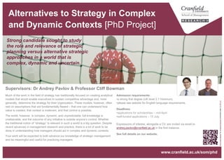 Alternatives to Strategy in Complex
and Dynamic Contexts [PhD Project]
Admission requirements:
• a strong first degree (UK level 2.1 minimum)
• please see website for English language requirements.
Deadlines:
• applications for scholarships – mid-April.
Expressions of interest, alongside a CV, are invited via email to
andrey.pavlov@cranfield.ac.uk in the first instance.
See full details on our website.
Much of the work in the field of strategy has traditionally focused on creating analytical
models that would enable executives to sustain competitive advantage and, more
generally, determine the strategy for their organization. These models, however, often
rest on assumptions that are fundamentally flawed – that one can understand how
value is created, that context is irrelevant, and that control is possible.
The world, however, is complex, dynamic, and unpredictable; full knowledge is
unattainable; and the outcome of any initiative is outside anyone’s control. Whether
the traditional notion of “strategy” is relevant in such a world is a big question. Despite
recent advances in management research and practice, there is a lot of work to be
done in understanding how managers should act in complex and dynamic contexts.
Your work will be expected to both advance our knowledge of strategic management
and be meaningful and useful for practicing managers.
www.cranfield.ac.uk/som/phd
Strong candidate sought to study
the role and relevance of strategic
planning versus alternative strategic
approaches in a world that is
complex, dynamic and uncertain.
Supervisors: Dr Andrey Pavlov & Professor Cliff Bowman
“SolonellaNebbia"byUmbertoRotundoislicensedunderCCBY2.0
 