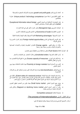Page - 9 - of 56

‫والنمو‬ ‫الربح‬ ‫أهداف‬
growth and profit goals
‫والمتوسطة‬ ‫الصغيرة‬ ‫للشركات‬ ‫وخصوصا‬

‫مميزة‬ ‫سلعة‬ / ‫التكنولوجي‬ ‫التفوق‬
Unique product / technology competence
‫مقارنة‬
‫بالمنافسين‬
.

‫االجنبي‬ ‫السوق‬ ‫عن‬ ‫االستثنائية‬ ‫المعلومات‬ ‫توفر‬
Exceptional Information about foreign
market
‫السوق‬ ‫وخصائص‬ ‫بالعمالء‬ ‫تتعلق‬ ‫والتى‬

‫المديريين‬ ‫اتجاهات‬
Managerial Urge
‫القرارات‬ ‫اتخاذ‬ ‫في‬ ‫كبير‬ ‫تأثير‬ ‫المدراء‬ ‫ولعمر‬

‫االقتصادية‬ ‫الجدوى‬
Economics of scale
‫االخرى‬ ‫والنشاطات‬ ‫والتوزيع‬ ‫االنتاج‬ ‫في‬

‫التسويقية‬ ‫المزايا‬
Marketing advantages
‫والقوة‬ ‫التسويقية‬ ‫كالبنية‬
‫العالية‬ ‫والخدمة‬ ‫البيعية‬

‫الخارج‬ ‫في‬ ‫التسويقية‬ ‫الفرص‬ ‫توفر‬
Foreign market opportunities
‫الضرورية‬ ‫الموارد‬ ‫وتوفر‬
‫الشركة‬ ‫في‬ ‫لها‬

‫التغيير‬ ‫دوافع‬ ‫أو‬ ‫وكالء‬
Change agents
‫الصناعية‬ ‫واالتحادات‬ ‫والبنوك‬ ‫الحكومية‬ ‫كالدوائر‬
.‫رسمية‬ ‫وغير‬ ‫رسمية‬ ‫واخرى‬ ‫والغرف‬ ‫والتجارية‬
2
-
‫الدافعة‬ ‫العوامل‬
Push factors
:‫وتتضمن‬ ‫مسبق‬ ‫تخطيط‬ ‫ودون‬ ‫ضاغطة‬ ‫وتكون‬

‫الخارجية‬ ‫الطلب‬ ‫أوامر‬
Unsolicited orders
‫واالسعار‬ ‫المنتجات‬ ‫عن‬ ‫االستفسار‬ ‫خالل‬ ‫من‬

‫الموارد‬ ‫في‬ ‫القدرة‬ ‫زيادة‬
Excess capacity of resources
‫مما‬ ‫للتصدير‬ ‫الشركة‬ ‫تدفع‬ ‫ما‬ ‫وهي‬
‫التكاليف‬ ‫خفض‬ ‫الى‬ ‫يؤدي‬

‫ا‬
‫الدولية‬ ‫االسواق‬ ‫من‬ ‫لقرب‬
Proximity to foreign markets
‫وبين‬ ‫بينها‬ ‫النشاطات‬ ‫تتشابه‬ ‫حيث‬
.‫المحلى‬ ‫السوق‬

‫المخاطر‬ ‫تنويع‬
risk diversification
‫الشركات‬ ‫من‬ ‫اكبر‬ ‫مخاطر‬ ‫مصدرة‬ ‫الغير‬ ‫الشركات‬ ‫تواجه‬ ‫حيث‬
.‫التصديرية‬

‫للسلعة‬ ‫الموسمية‬ ‫المبيعات‬ ‫حجم‬ ‫زيادة‬
Extent sales of a seasonal product
‫في‬ ‫الطلب‬ ‫ان‬
‫في‬ ‫التذبذب‬ ‫ازالة‬ ‫على‬ ‫التصدير‬ ‫ويعمل‬ ‫المواسم‬ ‫في‬ ‫الخارجية‬ ‫االسواق‬ ‫لمتطلبات‬ ‫كمؤشر‬ ‫يعمل‬ ‫السوق‬
.‫والنمو‬ ‫الربح‬ ‫الستمرار‬ ‫للتصدير‬ ‫الشركة‬ ‫تلجأ‬ ‫المحلى‬ ‫السوق‬ ‫في‬ ‫الركود‬ ‫ولوجود‬ ‫االنتاج‬ ‫دورة‬

‫المحلى‬ ‫السوق‬ ‫حجم‬ ‫صغر‬
Small home market
‫الص‬ ‫من‬ ‫يكون‬ ‫بحيث‬
‫الجدوى‬ ‫تحقيق‬ ‫عب‬
.‫االقتصادية‬

‫المحلى‬ ‫السوق‬ ‫تدهور‬ ‫أو‬ ‫ركود‬
Stagnant or declining home market
‫تقوم‬ ‫وبالتالى‬
.‫جديدة‬ ‫فرص‬ ‫عن‬ ‫بالبحث‬ ‫الشركات‬

‫المنافسة‬ ‫ضغوط‬
Competition pressure
‫الدولي‬ ‫التطور‬ ‫مراحل‬
The process of Internationalization
:
‫يتم‬ ‫الخارجي‬ ‫التسويق‬ ‫قرار‬ ‫ان‬
:‫يلي‬ ‫كما‬ ‫تصنيفها‬ ‫ويمكن‬ ‫تدريجية‬ ‫بمراحل‬
 