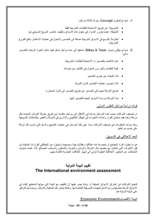 Page - 10 - of 56
1
-
‫كوفيزل‬ ‫نموذج‬
Covusgil
:‫مراحل‬ ‫بثالثة‬ ‫ميزها‬ :

‫فقط‬ ‫الخارجية‬ ‫للطلبات‬ ‫االستجابة‬ ‫طريق‬ ‫عن‬ :‫التجريبية‬

.‫لها‬ ‫التسويقي‬ ‫المزيج‬ ‫عناصر‬ ‫وتكييف‬ ‫االسواق‬ ‫هذه‬ ‫دخول‬ ‫في‬ ‫المدراء‬ ‫يقررر‬ ‫عندما‬ :‫النشيطة‬

‫الخرجية‬ ‫االسواق‬ ‫في‬ ‫التوسع‬ :‫لملتزمة‬
‫الفروع‬ ‫وفتح‬ ‫االستثمار‬ ‫عمليات‬ ‫في‬ ‫والدخول‬ ‫التصدير‬ ‫الى‬ ‫اضافة‬
.‫الخارجية‬
2
-
‫وتيسار‬ ‫بيلكي‬ ‫نموذج‬
Bilkey & Tesar
‫بالتصدير‬ ‫الزمنية‬ ‫الخبرة‬ ‫عامل‬ ‫فيها‬ ‫تدخل‬ ‫مراحل‬ ‫عدة‬ ‫الى‬ ‫صنفها‬ :
:‫وهي‬

‫الخارجية‬ ‫للطلبات‬ ‫االستجابة‬ ‫او‬ ‫بالتصدير‬ ‫االهتمام‬ ‫عدم‬

‫ا‬ ‫في‬ ‫الدخول‬ ‫دون‬ ‫ولكن‬ ‫الطلبات‬ ‫تلبية‬
.‫جدواها‬ ‫عن‬ ‫لكشف‬

‫التصدير‬ ‫جدوى‬ ‫عن‬ ‫بالبحث‬ ‫تبدأ‬

.‫القريبة‬ ‫للدول‬ ‫التصدير‬ ‫عمليات‬ ‫بتجريب‬ ‫البدأ‬

‫المجاورة‬ ‫الدول‬ ‫الى‬ ‫التصدير‬ ‫طريق‬ ‫عن‬ ‫التصدير‬ ‫في‬ ‫خبيرة‬ ‫الشركة‬ ‫تصبح‬

.‫اليها‬ ‫للتصدير‬ ‫البعيدة‬ ‫االسواق‬ ‫بدراسة‬ ‫الشركة‬ ‫تبدأ‬
:‫الدولي‬ ‫التطور‬ ‫مراحل‬ ‫دراسة‬ ‫فوائد‬
‫الشركات‬ ‫تصنيف‬ ‫ان‬
‫بكل‬ ‫المحددة‬ ‫العوامل‬ ‫معرفة‬ ‫طريق‬ ‫عن‬ ‫متقدمة‬ ‫مراحل‬ ‫الى‬ ‫االنتقال‬ ‫في‬ ‫يساعد‬ ‫المراحل‬ ‫هذه‬ ‫حسب‬
‫التسويقية‬ ‫بالنشاطات‬ ‫والتغيير‬ ‫الشركة‬ ‫في‬ ‫واالداري‬ ‫التنظيمي‬ ‫الهيكل‬ ‫في‬ ‫التغيرات‬ ‫واحداث‬ ‫القرار‬ ‫متخذي‬ ‫تفيد‬ ‫وهذه‬ ‫مرحلة‬
‫المراح‬ ‫تلك‬ ‫على‬ ‫بناءا‬ ‫الشركات‬ ‫تصنيف‬ ‫في‬ ‫الحكومات‬ ‫يساعد‬ ‫وهذا‬
‫شركة‬ ‫كل‬ ‫تناسب‬ ‫التى‬ ‫والدعم‬ ‫التشجيع‬ ‫عمليات‬ ‫في‬ ‫ل‬
.‫مراحلها‬ ‫حسب‬ ‫على‬
:‫التسويق‬ ‫في‬ ‫االخالقي‬ ‫البعد‬
‫من‬ ‫المتخذة‬ ‫القرارات‬ ‫الخطأفي‬ ‫عن‬ ‫وتمميزه‬ ‫وصحيحا‬ ‫جيدا‬ ‫وعقالنيا‬ ‫اخالقيا‬ ‫منه‬ ‫مجموعة‬ ‫او‬ ‫المجتمع‬ ‫افراد‬ ‫يعتبره‬ ‫ما‬ ‫هو‬
‫وا‬ ‫والزبائن‬ ‫الشركة‬ ‫مثل‬ ‫بعضها‬ ‫مع‬ ‫تتعامل‬ ‫التى‬ ‫االطراف‬ ‫قبل‬
‫تنحرف‬ ‫عندما‬ ‫النه‬ ‫المصالح‬ ‫واصحاب‬ ‫والعاملين‬ ‫لحومة‬
.‫بينهم‬ ‫القائمة‬ ‫التجارية‬ ‫العالقات‬ ‫انهيار‬ ‫الى‬ ‫تؤدي‬ ‫المقبولة‬ ‫االخالقية‬ ‫المعايير‬ ‫عن‬ ‫النشاطات‬
‫الدولية‬ ‫البيئة‬ ‫تقييم‬
The International environment assessment
‫المحلية‬ ‫االسواق‬ ‫اختراق‬ ‫في‬ ‫الشركات‬ ‫لتنجح‬
‫في‬ ‫البقاء‬ ‫لتستطيع‬ ‫حولها‬ ‫التى‬ ‫البيئة‬ ‫مع‬ ‫تتكييف‬ ‫أن‬ ‫عليها‬ ‫يجب‬ ‫دولية‬ ‫أو‬
‫التركيز‬ ‫يتم‬ ‫وسوف‬ ,‫والدولية‬ ‫المحلية‬ ‫هما‬ ‫بيئتان‬ ‫وهناك‬ ,‫بها‬ ‫الخاصة‬ ‫التسويقية‬ ‫االستراتيجيات‬ ‫ورسم‬ ‫بخدمتها‬ ‫الدولية‬ ‫االسواق‬
.‫هنا‬ ‫الدولية‬ ‫البيئة‬ ‫على‬
‫االقتصادية‬ ‫البيئة‬
Economic Environment
:
 