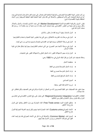 Page - 11 - of 56
‫أهم‬ ‫من‬
‫يحدد‬ ‫الذي‬ ‫والمناخ‬ ‫الشرائية‬ ‫القدرة‬ ‫تحديد‬ ‫على‬ ‫تعمالن‬ ‫التان‬ ‫السكانية‬ ‫والتركيبة‬ ‫الخصائص‬ ‫االقتصادية‬ ‫البيئة‬ ‫عناصر‬
‫االبعاد‬ ‫ومن‬ ,‫التسويقية‬ ‫الخطط‬ ‫لتنفيذ‬ ‫التحتية‬ ‫البنية‬ ‫توفر‬ ‫ذلك‬ ‫الى‬ ‫باالضافة‬ ,‫المستهلكين‬ ‫تالئم‬ ‫التى‬ ‫المنتجات‬ ‫وانماط‬ ‫أنواع‬
‫م‬ ‫االقتصادية‬ ‫بالبيئة‬ ‫المتعلقة‬
:‫يلي‬ ‫ا‬
‫للدولة‬ ‫االقتصادية‬ ‫والتركيبة‬ ‫السوق‬ ‫تطور‬
Market Development
,‫والعمالة‬ ‫والدخل‬ ‫والخدمات‬ ‫االنتاج‬ ‫تحدد‬ ‫التى‬ :
‫فقد‬ ‫روستو‬ ‫اما‬ ‫متقدمة‬ ‫دول‬ ‫او‬ ‫نامية‬ ‫دول‬ ‫اما‬ ‫حاليا‬ ‫الدول‬ ‫تصنف‬ ‫حيث‬ ,‫االقتصادي‬ ‫التطور‬ ‫من‬ ‫معينة‬ ‫مراحل‬ ‫سوق‬ ‫ولكل‬
:‫يلي‬ ‫كما‬ ‫الدول‬ ‫صنف‬

‫وفي‬ :‫البدائية‬ ‫الدول‬
‫باالنتاج‬ ‫تطور‬ ‫او‬ ‫كفاءة‬ ‫يوجد‬ ‫ال‬ ‫ها‬

‫التكنولوجيا‬ ‫واستخدام‬ ‫التحتية‬ ‫البنية‬ ‫بتطوير‬ ‫تبدأ‬ ‫التي‬ ‫وهي‬ :‫لالنطالق‬ ‫الظروف‬ ‫بناء‬ ‫مرحلة‬ ‫في‬ ‫الدول‬

.‫أيضا‬ ‫وزراعي‬ ‫صناعى‬ ‫وتسويق‬ ‫ملحوظ‬ ‫اقتصادي‬ ‫نمو‬ ‫فيها‬ ‫ويوجد‬ :‫االنطالق‬ ‫مرحلة‬ ‫في‬ ‫الدول‬

‫ت‬ ‫التي‬ ‫هي‬ :‫النضوج‬ ‫نحو‬ ‫االتجاه‬ ‫مرحلة‬ ‫في‬ ‫الدول‬
‫تلبية‬ ‫في‬ ‫فعال‬ ‫بشكل‬ ‫ومهاراتها‬ ‫التكنولوجيا‬ ‫ستخدم‬
.‫الزبائن‬ ‫طلبات‬

.‫المنتجات‬ ‫على‬ ‫الكبير‬ ‫واالستهالك‬ ‫العالى‬ ‫الدخل‬ ‫ذات‬ :‫الكبير‬ ‫االستهالك‬ ‫حجم‬ ‫ذوات‬ ‫الدول‬
‫سنة‬ ‫في‬ ‫الدولي‬ ‫البنك‬ ‫قبل‬ ‫من‬ ‫للدول‬ ‫اخر‬ ‫تصنيف‬ ‫وهناك‬
1985
:‫وهي‬

‫الدخل‬ ‫منخفضة‬

‫النفط‬ ‫لمستوردي‬ ‫المتوسط‬ ‫الدخل‬ ‫ذوات‬

‫ذ‬
‫النفط‬ ‫لمصدري‬ ‫المتوسط‬ ‫الدخل‬ ‫وات‬

‫النفط‬ ‫لمصدري‬ ‫المرتفع‬ ‫الدخل‬ ‫ذوات‬

‫الصناعى‬ ‫السوق‬

‫سوقية‬ ‫الغير‬ ‫االشتراكية‬ ‫اوروبا‬
.
‫في‬ ‫تختلفان‬ ‫ولكن‬ ‫التصنيف‬ ‫نفس‬ ‫في‬ ‫دولتان‬ ‫تشترك‬ ‫ان‬ ‫الممكن‬ ‫من‬ ‫النه‬ ‫للمصدريين‬ ‫كافية‬ ‫غير‬ ‫التصنيفات‬ ‫هذه‬ ‫تعتير‬ ‫حيث‬
.‫مجاالت‬ ‫عدة‬
‫االقتصادية‬ ‫التكتالت‬
Regional Economic Integration
‫بين‬ ‫العالم‬ ‫في‬ ‫االقتصادي‬ ‫التعاون‬ ‫رفع‬ ‫على‬ ‫تعمل‬ ‫التى‬ :
:‫أشكالها‬ ‫ومن‬ ‫والنقل‬ ‫االتصال‬ ‫وسائل‬ ‫لتوفر‬ ‫وذلك‬ ‫الدول‬

‫الحرة‬ ‫التجارة‬ ‫مناطق‬
Free Trade zones
‫الدول‬ ‫على‬ ‫وبقائها‬ ‫االتفاق‬ ‫دول‬ ‫بين‬ ‫الجمارك‬ ‫الغاء‬ :
.‫االتفاق‬ ‫هذا‬ ‫خارج‬

‫الجمركي‬ ‫االتحاد‬
Customs union
‫للدول‬ ‫الجمركية‬ ‫التعرفة‬ ‫توحيد‬ ‫ولكن‬ ‫بينهم‬ ‫فيما‬ ‫الجمارك‬ ‫الغاء‬ :
.‫االتفاق‬ ‫خارج‬

‫العام‬ ‫السوق‬
Common Market
‫الغاء‬ ‫أيضا‬ ‫يتم‬ ‫فانه‬ ‫الجمركي‬ ‫االتحاد‬ ‫في‬ ‫ذكر‬ ‫ما‬ ‫الى‬ ‫باالضافة‬ :
.‫بينهم‬ ‫فيما‬ ‫االموال‬ ‫ورؤوس‬ ‫االشخاص‬ ‫تحركات‬ ‫في‬ ‫القيود‬
 
