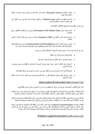Page - 12 - of 56

‫االقتصادي‬ ‫االتحاد‬
Economic Union
‫المالية‬ ‫السياسات‬ ‫توحيد‬ ‫أيضا‬ ‫يتم‬ ‫فانه‬ ‫اعاله‬ ‫الى‬ ‫اضافة‬ :
.‫بينهم‬ ‫فيما‬ ‫والنقدية‬

‫الكامل‬ ‫االقتصادي‬ ‫االندماج‬
Political union
‫التي‬ ‫االتفاق‬ ‫دول‬ ‫بين‬ ‫عليا‬ ‫الزامية‬ ‫سلطة‬ ‫تشكيل‬ ‫يتم‬ :
.‫لهم‬ ‫االقتصادية‬ ‫السياسات‬ ‫بتحديد‬ ‫تقوم‬
‫االقت‬ ‫للتكتالت‬ ‫والتسويقية‬ ‫االقتصادية‬ ‫المزايا‬ ‫ومن‬
:‫صادية‬

‫السوق‬ ‫حجم‬ ‫اتساع‬
Increase of the Market share
‫ورفع‬ ‫التكاليف‬ ‫انخفاض‬ ‫الى‬ ‫يؤدي‬ ‫الذي‬
.‫المبيعات‬

‫االقتصادي‬ ‫النمو‬ ‫معدالت‬ ‫ارتفاع‬
Increase In GDP
‫وااليدي‬ ‫االموال‬ ‫تنقل‬ ‫حرية‬ ‫جراء‬ ‫من‬ ‫وذلك‬
.‫العاملة‬

‫التجاري‬ ‫التبادل‬ ‫شروط‬ ‫تحسين‬
Improvement of trade balance
‫تؤدي‬ ‫حيث‬
‫بتنقل‬ ‫التحكم‬ ‫الى‬
.‫واحدا‬ ‫سوقا‬ ‫باعتبارها‬ ‫تفضيلية‬ ‫ميزات‬ ‫فتعطيها‬ ‫الخارجي‬ ‫العالم‬ ‫دول‬ ‫بها‬ ‫تتحكم‬ ‫التى‬ ‫المهمة‬ ‫السلع‬
:‫جرائها‬ ‫من‬ ‫التالية‬ ‫المشالكل‬ ‫الشركات‬ ‫بعض‬ ‫تواجه‬ ‫انه‬ ‫اال‬ ‫المزايا‬ ‫هذه‬ ‫من‬ ‫وبالرغم‬

‫التكتل‬ ‫دول‬ ‫شركات‬ ‫بين‬ ‫كبيرة‬ ‫منافسة‬

‫ا‬ ‫قبل‬ ‫من‬ ‫التكتل‬ ‫اسواق‬ ‫اختراق‬ ‫صعوبة‬
‫الخارجيه‬ ‫لشركات‬

‫صعوبات‬ ‫يسبب‬ ‫مما‬ ‫والثقافية‬ ‫االجتماعية‬ ‫العوامل‬ ‫تميزها‬ ‫حيث‬ ‫واحدة‬ ‫تعتبر‬ ‫ال‬ ‫التكتل‬ ‫داخل‬ ‫االسواق‬
.‫التسويق‬ ‫لرجال‬

.‫اقتصادية‬ ‫مشاكل‬ ‫الى‬ ‫يؤدي‬ ‫مما‬ ‫الزمن‬ ‫مرور‬ ‫مع‬ ‫التكتل‬ ‫دول‬ ‫بين‬ ‫السياسية‬ ‫الصراعات‬ ‫احتمالية‬

‫تل‬ ‫من‬ ‫اكثر‬ ‫ديناميكية‬ ‫قومية‬ ‫الغير‬ ‫االسواق‬ ‫تعتبر‬
‫مشكلة‬ ‫ذاته‬ ‫بحد‬ ‫وهذا‬ ‫اكبر‬ ‫نموها‬ ‫وقدرتها‬ ‫القومية‬ ‫ك‬
.‫التسويق‬ ‫لرجال‬
‫والثقافية‬ ‫االجتماعية‬ ‫البيئة‬
culture Environment
-
Socio
:
‫فهى‬ ‫الثقافة‬ ‫معنى‬ ‫ولشرح‬ ,‫التسويق‬ ‫مدراء‬ ‫واداء‬ ‫المستهلكين‬ ‫سلوك‬ ‫من‬ ‫كل‬ ‫على‬ ‫واالجتماعية‬ ‫الثقافية‬ ‫البيئة‬ ‫تؤثر‬
:
"
‫التي‬ ‫والقيم‬ ‫المعتقدات‬ ‫كل‬
‫اخر‬ ‫الى‬ ‫جيل‬ ‫من‬ ‫تنتقل‬ ‫التى‬ ‫المجتمع‬ ‫افراد‬ ‫فيها‬ ‫يشترك‬
"
‫وم‬ ,‫شديد‬ ‫ببطء‬ ‫تغيرها‬ ‫ويمكن‬
‫أنماطها‬ ‫ن‬
:
(
‫والجمال‬ ‫واالخالق‬ ‫االجتماعية‬ ‫المؤسسات‬ , ‫المادية‬ ‫الثقافة‬ ,‫السياسة‬ ,‫القانون‬ ,‫التعليم‬ ,‫واالجاهات‬ ‫القيم‬ ,‫الدين‬ ,‫اللغة‬
)
.
‫مثل‬ ‫اشكال‬ ‫بعدة‬ ‫الثقافة‬ ‫بتمييز‬ ‫موردك‬ ‫جورج‬ ‫قام‬ ‫وقد‬
‫السلوك‬ ‫تمييز‬ ‫فرعية‬ ‫ثقافات‬ ‫وهناك‬ ,‫الخ‬ ..‫والموسيقى‬ ‫والتعليم‬ ‫الرياضة‬
.‫الصحيحة‬ ‫التسويقية‬ ‫االستراتيجيات‬ ‫لوضع‬ ‫وجزئي‬ ‫كلى‬ ‫منظور‬ ‫من‬ ‫الثقافة‬ ‫دراسة‬ ‫يجب‬ ‫لذلك‬ ,‫الواحدة‬ ‫الثقافة‬ ‫نفس‬ ‫في‬
‫واالتصال‬ ‫الثقافة‬
Culture & communication
‫المجتمعات‬ ‫لكل‬ ‫الثقافة‬ ‫اساس‬ ‫اللغة‬ ‫تعتبر‬ ‫حيث‬ :
‫اخذها‬ ‫يجب‬ ‫ولذلك‬
‫االلتزام‬ ‫في‬ ‫اخر‬ ‫الى‬ ‫مجتمع‬ ‫من‬ ‫تباين‬ ‫وهناك‬ ,‫دولى‬ ‫عمل‬ ‫اي‬ ‫تنفيذ‬ ‫قبل‬ ‫المختلفة‬ ‫والدالالت‬ ‫المعانى‬ ‫وتحليل‬ ‫االعتبار‬ ‫بعين‬
.‫وغيرها‬ ‫المناسبات‬ ‫في‬ ‫الهدايا‬ ‫وتقديم‬ ‫ومعناها‬ ‫وااللوان‬ ‫التفاوض‬ ‫وأنماط‬ ‫االجتماعية‬ ‫والروابط‬ ‫واحترامه‬ ‫بالوقت‬
‫والقا‬ ‫السياسية‬ ‫البيئة‬
‫نونية‬
Political / Legal Environment
:
 
