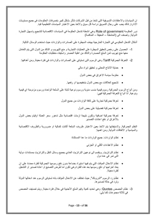 Page - 13 - of 56
‫مستويات‬ ‫جميع‬ ‫فى‬ ‫الحكومات‬ ‫بتصرفات‬ ‫كبير‬ ‫بشكل‬ ‫تتأثر‬ ‫الشركات‬ ‫قبل‬ ‫من‬ ‫تتخذ‬ ‫التى‬ ‫التسويقية‬ ‫واالعتقادات‬ ‫السياسات‬ ‫ان‬
.‫فيه‬ ‫التنظيمية‬ ‫السياسات‬ ‫االعتبار‬ ‫بعين‬ ‫واالخذ‬ ‫سوق‬ ‫كل‬ ‫دراسة‬ ‫التسويق‬ ‫رجال‬ ‫على‬ ‫يجب‬ ‫لذلك‬ ,‫االدارة‬
‫الحكومة‬ ‫دور‬
Role of government
‫التجارة‬ ‫وتسهيل‬ ‫لتشجيع‬ ‫االقتصادية‬ ‫السياسات‬ ‫في‬ ‫الحكومة‬ ‫تتدخل‬ ‫انشطة‬ ‫وهي‬
‫(المنشطة‬ ‫الى‬ ‫وتصنف‬ ,‫الدولية‬
–
‫المعيقة‬
–
)‫المنافسة‬
:‫التالية‬ ‫الوسائل‬ ‫تستخدم‬ ‫حيث‬ ‫والواردات‬ ‫الصادرات‬ ‫على‬ ‫السيطرة‬ ‫بهدف‬ ‫الخارجية‬ ‫التجارة‬ ‫في‬ ‫الحكومي‬ ‫التدخل‬ ‫أشكال‬
1
-
‫التعامل‬ ‫يتم‬ ‫التى‬ ‫الدول‬ ‫من‬ ‫التاكد‬ ‫و‬ ‫التهريب‬ ‫منع‬ ‫و‬ ‫التجارية‬ ‫العمليات‬ ‫على‬ ‫السيطرة‬ ‫لتحقيق‬ ‫رخص‬ ‫على‬ ‫الحصول‬
‫الحكومة‬ ‫متطلبات‬ ‫واستيفاء‬ ‫المصدر‬ ‫اهلية‬ ‫من‬ ‫والتاكد‬ ‫المصدرة‬ ‫السلع‬ ‫ثمن‬ ‫تهريب‬ ‫منع‬ ‫معها‬
2
-
‫الجمركية‬ ‫التعرفة‬
Tariff
‫ف‬ ‫والواردات‬ ‫الصادرات‬ ‫على‬ ‫تستوفي‬ ‫التى‬ ‫الرسوم‬ ‫وهى‬
‫أهدافها‬ ‫ومن‬ ,‫معينة‬ ‫فترة‬ ‫ي‬
:

‫المحلى‬ ‫االنتاج‬ ‫حماية‬
‫و‬
‫مالي‬ ‫ايراد‬ ‫تحقيق‬

‫الدول‬ ‫بعض‬ ‫في‬ ‫االغراق‬ ‫سياسة‬ ‫مقاومة‬

.‫رفعها‬ ‫او‬ ‫بتخفيضها‬ ‫الدول‬ ‫بعض‬ ‫مع‬ ‫العالقات‬ ‫تشجيع‬
‫قيمية‬ ‫اي‬ ‫مزدوجة‬ ‫ورسوم‬ ‫الواحدة‬ ‫السلعة‬ ‫على‬ ‫ثابتة‬ ‫نوعية‬ ‫ورسوم‬ ‫مئوية‬ ‫بنسب‬ ‫قيمية‬ ‫رسوم‬ ‫الجمركية‬ ‫الرسوم‬ ‫أنواع‬ ‫ومن‬
:‫فهي‬ ‫الجمركية‬ ‫التعرفة‬ ‫أنواع‬ ‫أنا‬ ,‫ونوعية‬

‫الدول‬ ‫جميع‬ ‫من‬ ‫الواردات‬ ‫كافة‬ ‫على‬ ‫تجارية‬ ‫جمركية‬ ‫تعرفة‬

‫الدول‬ ‫بعض‬ ‫على‬ ‫تفضيلية‬ ‫جمركية‬ ‫تعرفة‬

‫اضافي‬ ‫جمركية‬ ‫تعرفة‬
‫الدول‬ ‫بعض‬ ‫اوقيام‬ ‫العملة‬ ‫سعر‬ ‫تدهور‬ ‫مثل‬ ‫اقتصادية‬ ‫ازمات‬ ‫نتيجة‬ ‫وتكون‬ ‫ة‬
‫التصدير‬ ‫اعانات‬ ‫دفع‬ ‫او‬ ‫باالغراق‬
‫االقتصادية‬ ‫والظروف‬ ‫ضرورية‬ ‫او‬ ‫كمالية‬ ‫أكانت‬ ‫السلعة‬ ‫ظروف‬ ‫االعتبار‬ ‫بعين‬ ‫االخذ‬ ‫يتم‬ ‫والستيفائها‬ ,‫الجمركية‬ ‫النظم‬
:‫اهمها‬ ‫ومن‬ ,‫الدولية‬ ‫االتفاقات‬ ‫و‬ ‫والسياسية‬

‫الو‬ ‫نظام‬
‫المستثناة‬ ‫عدا‬ ‫ما‬ ‫الواردات‬ ‫جميع‬ :‫اردات‬

‫الجزئي‬ ‫او‬ ‫الكلي‬ ‫االعفاءات‬ ‫نظام‬

‫دولية‬ ‫بمستندات‬ ‫والترانزيت‬ ‫النقل‬ ‫وسائل‬ ‫بجميع‬ ‫العادي‬ ‫الترانزيت‬ ‫نوعيين‬ ‫الى‬ ‫وينقسم‬ ,‫الترانزيت‬ ‫نظام‬
‫دول‬ ‫عدة‬ ‫في‬ ‫تمر‬ ‫التى‬

‫رسومها‬ ‫دفع‬ ‫بدون‬ ‫بضاعة‬ ‫استيراد‬ ‫فيها‬ ‫يتم‬ ‫التي‬ ‫المؤقت‬ ‫االدخال‬ ‫نظام‬
‫ان‬ ‫على‬ ‫محددة‬ ‫لفترة‬ ‫الجمركية‬
‫التشغيل‬ ‫او‬ ‫تصدير‬ ‫اعادة‬ ‫او‬ ‫التصنيع‬ ‫لغرض‬ ‫اما‬ ‫تكون‬ ‫وهي‬ ‫الفترة‬ ‫هذه‬ ‫بعد‬ ‫رسومها‬ ‫دفع‬ ‫او‬ ‫اخراجها‬ ‫يعاد‬
.‫معينة‬ ‫لفترة‬

‫الدولة‬ ‫ادخالها‬ ‫عند‬ ‫الرسوم‬ ‫تستوفى‬ ‫بانه‬ ‫المؤقت‬ ‫االدخال‬ ‫عن‬ ‫تختلف‬ ‫حيث‬ ,"‫"الدروباك‬ ‫الرسوم‬ ‫رد‬ ‫نظام‬
.‫تصديرها‬ ‫حالة‬ ‫في‬ ‫وترد‬
3
-
‫نظام‬
‫الحصص‬
Quotas
‫الحصص‬ ‫تصنيف‬ ‫ويتم‬ ,‫معينة‬ ‫فترة‬ ‫خالل‬ ‫في‬ ‫األجنبية‬ ‫السلع‬ ‫وقيم‬ ‫كمية‬ ‫تحديد‬ ‫وهي‬ :
:‫يلي‬ ‫كما‬ ‫مجموعات‬ ‫ثالثة‬ ‫في‬
 