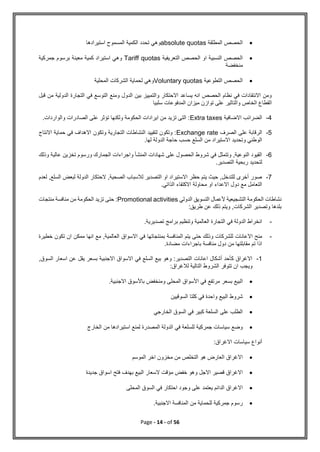 Page - 14 - of 56

‫المطلقة‬ ‫الحصص‬
absolute quotas
‫استيرادها‬ ‫المسموح‬ ‫الكمية‬ ‫تحدد‬ ‫وهي‬

‫التعريفية‬ ‫الحصص‬ ‫او‬ ‫النسبية‬ ‫الحصص‬
Tariff quotas
‫جمركية‬ ‫برسوم‬ ‫معينة‬ ‫كمية‬ ‫استيراد‬ ‫وهي‬
‫منخفضة‬

‫التطوعية‬ ‫الحصص‬
Voluntary quotas
‫المحلية‬ ‫الشركات‬ ‫لحماية‬ ‫وهي‬
‫قبل‬ ‫من‬ ‫الدولية‬ ‫التجارة‬ ‫في‬ ‫التوسع‬ ‫ومنع‬ ‫الدول‬ ‫بين‬ ‫والتمييز‬ ‫االحتكار‬ ‫يساعد‬ ‫انه‬ ‫الحصص‬ ‫نظام‬ ‫في‬ ‫االنتقادات‬ ‫ومن‬
‫المدفوعا‬ ‫ميزان‬ ‫توازن‬ ‫على‬ ‫والتاثير‬ ‫الخاص‬ ‫القطاع‬
‫سلبيا‬ ‫ت‬
4
-
‫االضافية‬ ‫الضرائب‬
Extra taxes
.‫والواردات‬ ‫الصادرات‬ ‫على‬ ‫تؤثر‬ ‫ولكنها‬ ‫الحكومة‬ ‫ايرادات‬ ‫من‬ ‫تزيد‬ ‫التى‬ :
5
-
‫الصرف‬ ‫على‬ ‫الرقابة‬
Exchange rate
‫االنتاج‬ ‫حماية‬ ‫في‬ ‫االهداف‬ ‫وتكون‬ ‫التجارية‬ ‫النشاطات‬ ‫لتقييد‬ ‫وتكون‬ :
.‫لها‬ ‫الدولة‬ ‫حاجة‬ ‫حسب‬ ‫السلع‬ ‫من‬ ‫االستيراد‬ ‫وتحديد‬ ‫الوطني‬
6
-
‫وذلك‬ ‫عالية‬ ‫تخزين‬ ‫ورسوم‬ ‫الجمارك‬ ‫واجراءات‬ ‫المنشأ‬ ‫شهادات‬ ‫على‬ ‫الحصول‬ ‫شروط‬ ‫في‬ ‫وتتمثل‬ ,‫النوعية‬ ‫القيود‬
.‫التصدير‬ ‫ربحية‬ ‫لتحديد‬
7
-
‫لعدم‬ ,‫السلع‬ ‫لبعض‬ ‫الدولة‬ ‫الحتكار‬ ,‫الصحية‬ ‫لالسباب‬ ‫التصدير‬ ‫او‬ ‫االستيراد‬ ‫حظر‬ ‫يتم‬ ‫حيث‬ ,‫للتدخل‬ ‫أخرى‬ ‫صور‬
‫االكتف‬ ‫محاولة‬ ‫او‬ ‫االعداء‬ ‫دول‬ ‫مع‬ ‫التعامل‬
.‫الذاتي‬ ‫اء‬
‫الدولي‬ ‫التسويق‬ ‫ألعمال‬ ‫التشجيعية‬ ‫الحكومة‬ ‫نشاطات‬
Promotional activities
‫منتجات‬ ‫منافسة‬ ‫من‬ ‫الحكومة‬ ‫تزيد‬ ‫حتى‬ :
:‫طريق‬ ‫عن‬ ‫ذلك‬ ‫ويتم‬ ,‫الشركات‬ ‫وتصدير‬ ‫بلدها‬
-
.‫تصديرية‬ ‫برامج‬ ‫وتنظيم‬ ‫العالمية‬ ‫التجارة‬ ‫في‬ ‫الدولة‬ ‫انخراط‬
-
‫المنافس‬ ‫يتم‬ ‫حتى‬ ‫وذلك‬ ‫للشركات‬ ‫االعانات‬ ‫منح‬
‫خطيرة‬ ‫تكون‬ ‫ان‬ ‫ممكن‬ ‫انها‬ ‫مع‬ ,‫العالمية‬ ‫االسواق‬ ‫في‬ ‫بمنتجاتها‬ ‫ة‬
.‫مضادة‬ ‫باجراءات‬ ‫منافسة‬ ‫دول‬ ‫من‬ ‫مقابلتها‬ ‫تم‬ ‫اذا‬
1
-
,‫السوق‬ ‫اسعار‬ ‫عن‬ ‫يقل‬ ‫بسعر‬ ‫االجنبية‬ ‫االسواق‬ ‫في‬ ‫السلع‬ ‫بيع‬ ‫وهو‬ :‫التصدير‬ ‫اعانات‬ ‫أشكال‬ ‫كأحد‬ ‫االغراق‬
:‫لالغراق‬ ‫التالية‬ ‫الشروط‬ ‫تتوفر‬ ‫ان‬ ‫ويجب‬

‫مرتفع‬ ‫بسعر‬ ‫البيع‬
.‫االجنبية‬ ‫باألسوق‬ ‫ومنخفض‬ ‫المحلى‬ ‫األسواق‬ ‫في‬

‫السوقيين‬ ‫كلتا‬ ‫في‬ ‫واحدة‬ ‫البيع‬ ‫شروط‬

‫الخارجي‬ ‫السوق‬ ‫في‬ ‫كبير‬ ‫السلعة‬ ‫على‬ ‫الطلب‬

‫الخارج‬ ‫من‬ ‫استيرادها‬ ‫لمنع‬ ‫المصدرة‬ ‫الدولة‬ ‫في‬ ‫للسلعة‬ ‫جمركية‬ ‫سياسات‬ ‫وضع‬
:‫االغراق‬ ‫سياسات‬ ‫أنواع‬

‫الموسم‬ ‫اخر‬ ‫مخزون‬ ‫من‬ ‫التخلص‬ ‫هو‬ ‫العارض‬ ‫االغراق‬

‫جديدة‬ ‫اسواق‬ ‫فتح‬ ‫بهدف‬ ‫البيع‬ ‫السعار‬ ‫مؤقت‬ ‫خفض‬ ‫وهو‬ ‫االجل‬ ‫قصير‬ ‫االغراق‬

‫المحلى‬ ‫السوق‬ ‫في‬ ‫احتكار‬ ‫وجود‬ ‫على‬ ‫يعتمد‬ ‫الدائم‬ ‫االغراق‬

.‫االجنبية‬ ‫المنافسة‬ ‫من‬ ‫للحماية‬ ‫جمركية‬ ‫رسوم‬
 