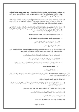 Page - 15 - of 56
2
-
‫الحكومية‬ ‫المالية‬ ‫والمساعدات‬ ‫النشاطات‬
Financial activities
‫الحكومة‬ ‫تمنحها‬ ‫منحات‬ ‫وهي‬ :
‫للشركات‬
‫لدى‬ ‫ميزة‬ ‫اهم‬ ‫تعتبر‬ ‫الدفع‬ ‫وشروط‬ ,‫بنكية‬ ‫تسهيالت‬ ‫طريق‬ ‫عن‬ ‫وتكون‬ ‫والتسويقية‬ ‫االنتاجية‬ ‫الكفاءة‬ ‫رفع‬ ‫بهدف‬
.‫وجودتها‬ ‫السلعة‬ ‫عن‬ ‫النظر‬ ‫بغض‬ ‫المصدر‬
3
-
‫بالفائدة‬ ‫ويعود‬ ‫الواردات‬ ‫وتخفيض‬ ‫الصادرات‬ ‫لتشجيع‬ ‫االجنبية‬ ‫للعمالت‬ ‫بالنسبة‬ ‫الوطنية‬ ‫العملة‬ ‫قيمة‬ ‫تخفيض‬
‫لسد‬ ‫الدولة‬ ‫على‬
‫الدولة‬ ‫من‬ ‫بقرار‬ ‫يتم‬ ‫العملة‬ ‫قيمة‬ ‫تخفيض‬ ‫أن‬ ‫مالحظة‬ ‫مع‬ ,‫المدفوعات‬ ‫ميزان‬ ‫في‬ ‫العجز‬
.‫والطلب‬ ‫العرض‬ ‫بسبب‬ ‫تلقائي‬ ‫بشكل‬ ‫يحدث‬ ‫العملة‬ ‫وانخفاض‬
4
-
‫المعلومات‬ ‫خدمات‬
Information services
‫لهم‬ ‫فائدة‬ ‫ذات‬ ‫معلومات‬ ‫الشركات‬ ‫بتزويد‬ ‫الحكومات‬ ‫تقوم‬ :
‫ك‬ ‫بشكل‬ ‫منها‬ ‫ويستفيد‬ ‫الدولى‬ ‫التسويق‬ ‫في‬
‫لها‬ ‫الكبيرة‬ ‫الشركات‬ ‫ان‬ ‫حيث‬ ‫والمتوسطة‬ ‫الصغيرة‬ ‫الشركات‬ ‫بير‬
:‫يلي‬ ‫ما‬ ‫المعلومات‬ ‫وتشمل‬ ,‫كبيرة‬ ‫مبالغ‬ ‫مقابل‬ ‫اخرى‬ ‫مصادر‬

‫واجتماعية‬ ‫اقتصادية‬ ‫بيانات‬
‫و‬
‫االجنبية‬ ‫بالشركات‬ ‫خاصة‬ ‫تقارير‬

‫االجانب‬ ‫الزبائن‬ ‫وعناوين‬ ‫اسماء‬
‫وال‬
‫الدولية‬ ‫الصفقات‬ ‫عن‬ ‫بيانات‬

‫والتعليمات‬ ‫التشريعات‬
‫والخارج‬ ‫الداخل‬ ‫في‬ ‫الحكومية‬

.‫معينة‬ ‫السواق‬ ‫التصدير‬ ‫اساليب‬
5
-
‫التسهيلية‬ ‫الدولية‬ ‫التسويق‬ ‫نشاطات‬
International Marketing Facilitating activities
‫وتقوم‬ :
:‫وهي‬ ‫التصدير‬ ‫في‬ ‫لمساعدتها‬ ‫للشركات‬ ‫ودعمها‬ ‫التالية‬ ‫االنشطة‬ ‫على‬ ‫بالحث‬ ‫الحكومات‬

‫خارجية‬ ‫مكاتب‬ ‫انشاء‬
‫و‬
‫البعثا‬ ‫تمويل‬
‫الخارج‬ ‫في‬ ‫االعمال‬ ‫لرجال‬ ‫التجارية‬ ‫ت‬

‫العالمية‬ ‫المعارض‬ ‫في‬ ‫المشاركة‬
‫و‬
‫الخارج‬ ‫في‬ ‫تجارية‬ ‫اسواق‬ ‫اقامة‬

‫نوعين‬ ‫الى‬ ‫وتنقسم‬ ,‫الحكومة‬ ‫تمنحها‬ ‫التى‬ ‫التسهيالت‬ ‫من‬ ‫لالستفاد‬ ‫لديها‬ ‫الحرة‬ ‫االسواق‬ ‫انشاء‬
:
-
‫الحرة‬ ‫الصناعية‬ ‫المنطقة‬
-
‫الحرة‬ ‫التجارية‬ ‫المنطقة‬
‫الدولة‬ ‫تجارة‬
Government Trade
‫وتهتم‬ ,‫لها‬ ‫وكالء‬ ‫خالل‬ ‫من‬ ‫بنفسها‬ ‫وتراقبها‬ ‫التجارية‬ ‫بالعمليات‬ ‫الدولة‬ ‫تقوم‬ ‫حيث‬ :
:‫التالية‬ ‫لالسباب‬ ‫الدولة‬ ‫بتجارة‬ ‫الشركات‬
1
-
‫البائع‬ ‫لدى‬ ‫التسويقية‬ ‫الخطط‬ ‫تغيير‬ ‫في‬ ‫تاثير‬ ‫لها‬
2
-
‫وبال‬ ‫السوق‬ ‫هذا‬ ‫في‬ ‫االجنبية‬ ‫الشركات‬ ‫قبل‬ ‫من‬ ‫التدخل‬ ‫يمكن‬ ‫ال‬ ‫االحتكار‬ ‫هذا‬ ‫بسبب‬
‫الشر‬ ‫هذه‬ ‫تفرض‬ ‫تالي‬
‫كات‬
.‫بقوة‬ ‫عليهم‬ ‫شروطها‬ ‫المحلية‬
3
-
‫العالم‬ ‫انحاء‬ ‫في‬ ‫افكارها‬ ‫لنشر‬ ‫االسعار‬ ‫باغراق‬ ‫الدولة‬ ‫تقوم‬ ‫االشتراكية‬ ‫الدول‬ ‫في‬
4
-
:‫وهي‬ ‫الدولة‬ ‫تجارة‬ ‫الستخدام‬ ‫الدول‬ ‫بها‬ ‫تقوم‬ ‫معينة‬ ‫اسباب‬ ‫وهناك‬
5
-
‫الفائض‬ ‫وتنظيم‬ ‫سياسية‬ ‫اهداف‬ ‫تحقيق‬
6
-
‫والحفاظ‬ ‫االجنبي‬ ‫الصرف‬ ‫على‬ ‫الرقابة‬
‫الدولة‬ ‫امن‬ ‫على‬
 