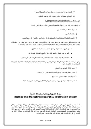 Page - 16 - of 56
7
-
‫المحلية‬ ‫التخطيط‬ ‫برامج‬ ‫مستوى‬ ‫ورفع‬ ‫المدفوعات‬ ‫ميزان‬ ‫تحسين‬
8
-
.‫المنافسة‬ ‫ضد‬ ‫التفاوض‬ ‫تحسين‬ ‫طريق‬ ‫عن‬ ‫المحلية‬ ‫المصالح‬
‫التنافسية‬ ‫البيئة‬
Competition Enviornment
:
:‫التالية‬ ‫االمور‬ ‫معرفة‬ ‫يتطلب‬ ‫التسويقي‬ ‫فالتخطيط‬ ,‫االعمال‬ ‫على‬ ‫كبير‬ ‫تاثير‬ ‫للمنافسة‬ ‫ان‬
1
-
‫هيك‬
‫المنافسين‬ ‫وعدد‬ ‫المنافسة‬ ‫ل‬
2
-
‫المنافسين‬ ‫سلوك‬
3
-
.‫والترويج‬ ‫والتوزيع‬ ‫والسلعة‬ ‫السعر‬ ‫قرارات‬ ‫في‬ ‫التسويقيين‬ ‫للمدراء‬ ‫المتوفرة‬ ‫التنافسية‬ ‫االدوت‬
‫لها‬ ‫تنافسية‬ ‫ميزة‬ ‫يعطي‬ ‫مما‬ ‫االخرى‬ ‫عن‬ ‫سلعهم‬ ‫تمييز‬ ‫الشركات‬ ‫على‬ ‫يجب‬ ‫السعر‬ ‫عن‬ ‫بعيدا‬ ‫السوق‬ ‫في‬ ‫المنافسة‬ ‫تتم‬ ‫حتى‬
‫في‬ ‫التغيرات‬ ‫باحداث‬
:‫مثل‬ ‫سعرية‬ ‫غير‬ ‫وأسس‬ ‫السعر‬ ,‫االعالن‬ ,‫التوزيع‬ ‫قنوات‬ ,‫السلعة‬ ‫خط‬ ,‫باالتغليف‬ ‫السلعة‬

.‫المستهلكين‬ ‫حاجات‬ ‫حسب‬ ‫سلعها‬ ‫وتعديل‬ ‫لتكييف‬ ‫مستعدة‬ ‫تكون‬ ‫ان‬

.‫اليه‬ ‫المسوقة‬ ‫والخدمات‬ ‫السلع‬ ‫وقبول‬ ‫لتلقى‬ ‫وقابليتها‬ ‫السوق‬ ‫على‬ ‫التعرف‬

‫تواصل‬ ‫الحتمالية‬ ‫حاليا‬ ‫واالجراءات‬ ‫المواقف‬ ‫اتخاذ‬
.‫سلعتها‬ ‫على‬ ‫المستقبل‬ ‫في‬ ‫الطلب‬
‫باالستراتيجيات‬ ‫المتعلقة‬ ‫القرارات‬ ‫التخاذ‬ ‫التجارية‬ ‫انشطتها‬ ‫فيها‬ ‫تمارس‬ ‫التي‬ ‫االسواق‬ ‫في‬ ‫المتغيرات‬ ‫متابعة‬ ‫الشركات‬ ‫وعلى‬
:‫هي‬ ‫المتغيرات‬ ‫وهذه‬ ‫التسويقية‬
1
-
‫االسواق‬ ‫في‬ ‫التجاري‬ ‫التبادل‬ ‫حجم‬
2
-
‫رؤوس‬ ‫وحركة‬ ‫الصادرات‬ ‫قيم‬ ‫فيه‬ ‫تبين‬ ‫المدفوعات‬ ‫ميزان‬
‫االموال‬
3
-
‫ظروف‬
‫السوق‬ ‫حجم‬ ‫من‬ ‫االقتصادية‬ ‫البلد‬
4
-
‫طبيعية‬ ‫موارد‬ ‫من‬ ‫االقتصادية‬ ‫الطبيعىة‬
‫و‬
.‫والمناخية‬ ‫الجوية‬ ‫والظروف‬ ‫االرض‬ ‫طوبوغرافية‬
‫الدولية‬ ‫المعلومات‬ ‫ونظام‬ ‫التسويق‬ ‫بحوث‬
International Marketing research & Information system
‫التجاري‬ ‫الجو‬ ‫اصبح‬ ‫لقد‬
‫وبالتالي‬ ‫الدولية‬ ‫لالسواق‬ ‫الوصول‬ ‫تكاليف‬ ‫وارتفاع‬ ‫المنافية‬ ‫حدة‬ ‫زاد‬ ‫مما‬ ‫وتعقيدا‬ ‫صعوبة‬ ‫اكثر‬ ‫الدولى‬
‫االفعااللمطلوبة‬ ‫ردود‬ ‫لتحديد‬ ‫والجهد‬ ‫الوقت‬ ‫اضاعة‬ ‫عدم‬ ‫الشركات‬ ‫على‬ ‫يجب‬
‫اصبح‬ ‫ولذلك‬ ‫الدولية‬ ‫المجتمعات‬ ‫في‬ ‫يحصل‬ ‫لما‬
‫لها‬ ‫تقدمها‬ ‫التى‬ ‫النتائج‬ ‫في‬ ‫الشركات‬ ‫تهتم‬ ‫ان‬ ‫الضروري‬ ‫من‬
‫وتنفق‬ ‫تمارسها‬ ‫ان‬ ‫لها‬ ‫الضروري‬ ‫من‬ ‫التى‬ ‫التسويقية‬ ‫البحوث‬
‫فمن‬ ‫ولذلك‬ ,‫دخولها‬ ‫في‬ ‫الشركات‬ ‫فشل‬ ‫الى‬ ‫يؤدي‬ ‫الخارجية‬ ‫لالسواق‬ ‫االستعداد‬ ‫وعدم‬ ‫المعلومات‬ ‫محدودية‬ ‫وايضا‬ ,‫عليها‬
.‫النواحي‬ ‫جميع‬ ‫من‬ ‫جيدا‬ ‫الخارجية‬ ‫االسواق‬ ‫تفهم‬ ‫ان‬ ‫الشركات‬ ‫على‬ ‫الضروري‬
 